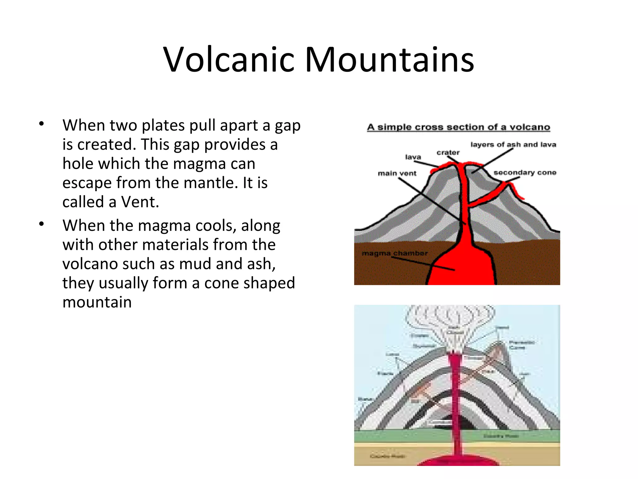 Volcanic Mountains
• When two plates pull apart a gap
is created. This gap provides a
hole which the magma can
escape from the mantle. It is
called a Vent.
• When the magma cools, along
with other materials from the
volcano such as mud and ash,
they usually form a cone shaped
mountain
 