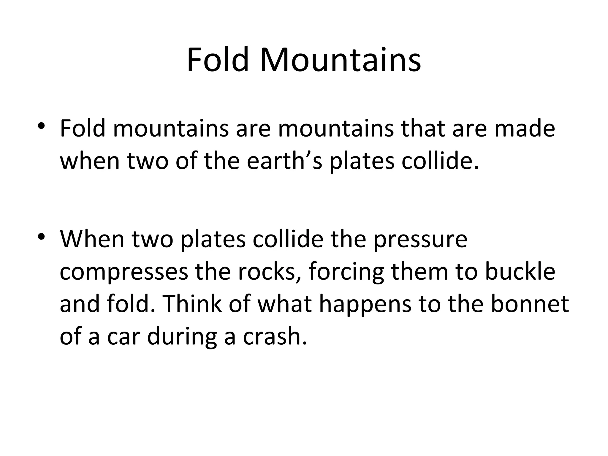 Fold Mountains
• Fold mountains are mountains that are made
when two of the earth’s plates collide.
• When two plates collide the pressure
compresses the rocks, forcing them to buckle
and fold. Think of what happens to the bonnet
of a car during a crash.
 