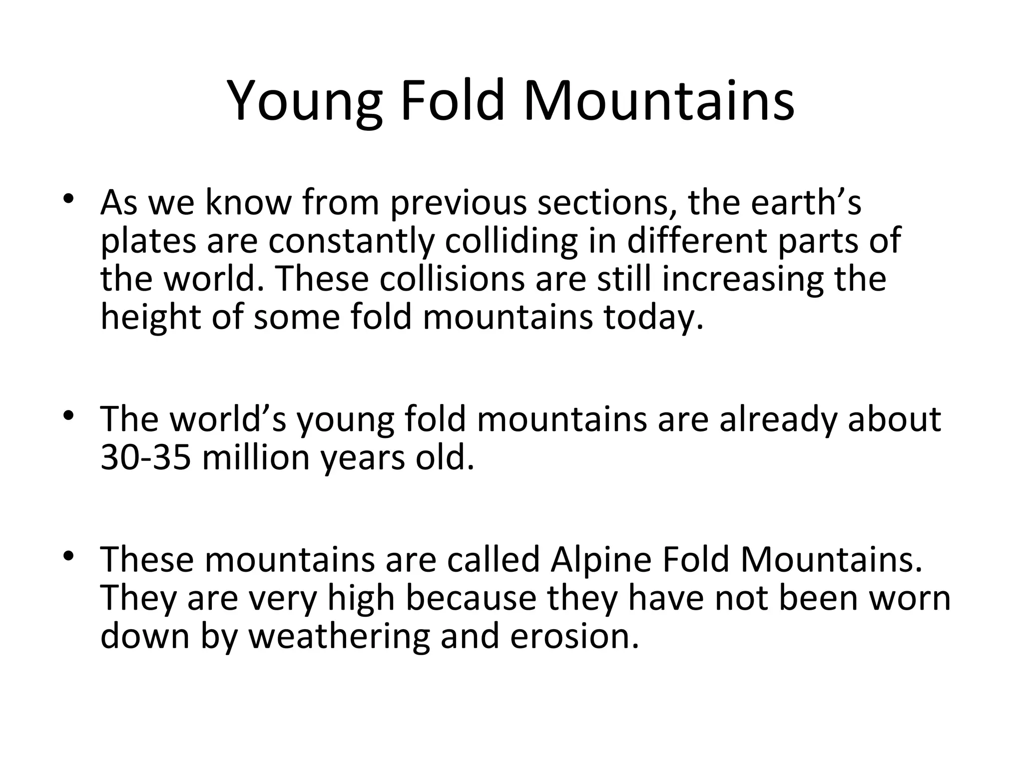 Young Fold Mountains
• As we know from previous sections, the earth’s
plates are constantly colliding in different parts of
the world. These collisions are still increasing the
height of some fold mountains today.
• The world’s young fold mountains are already about
30-35 million years old.
• These mountains are called Alpine Fold Mountains.
They are very high because they have not been worn
down by weathering and erosion.
 