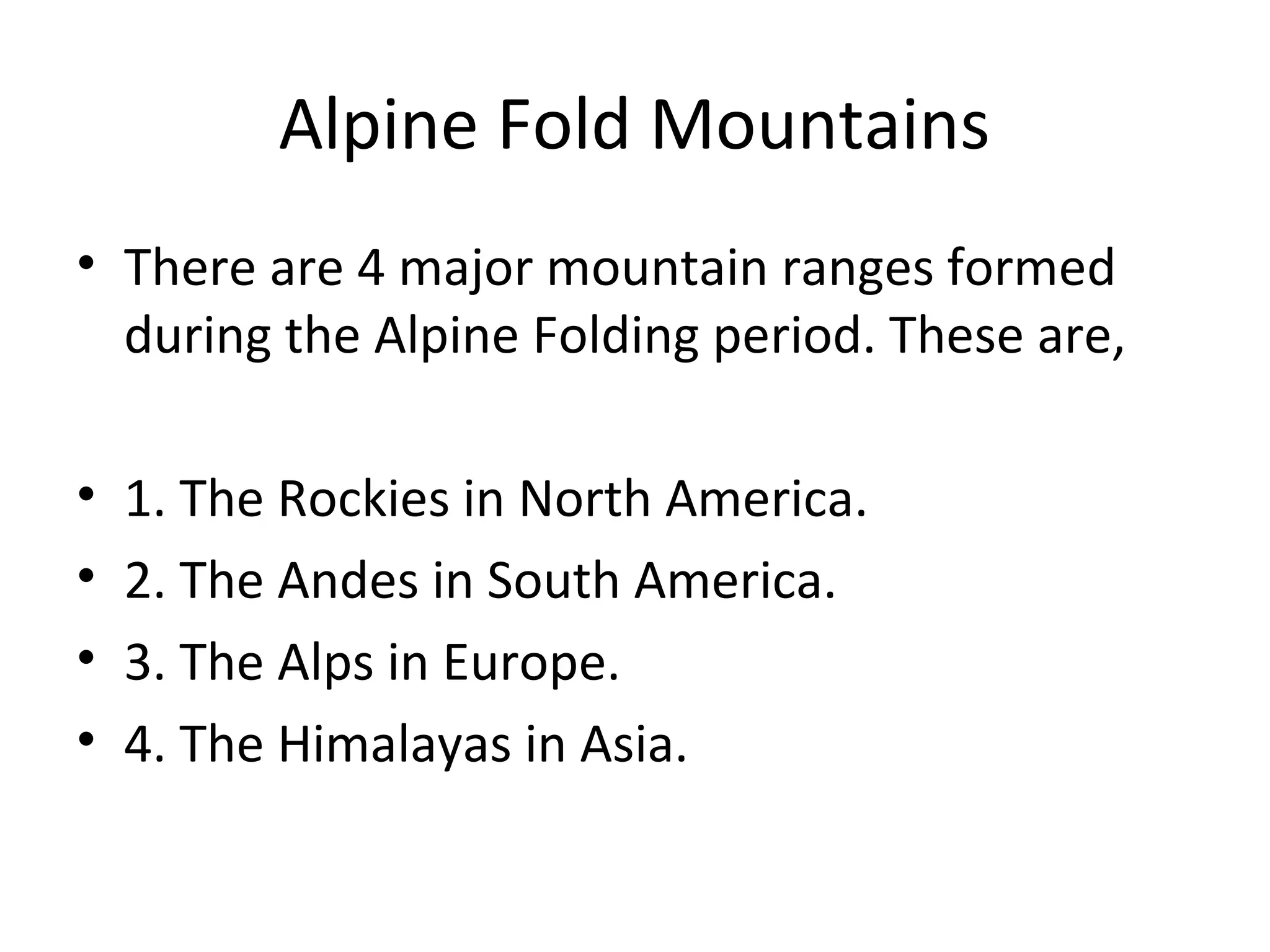 Alpine Fold Mountains
• There are 4 major mountain ranges formed
during the Alpine Folding period. These are,
• 1. The Rockies in North America.
• 2. The Andes in South America.
• 3. The Alps in Europe.
• 4. The Himalayas in Asia.
 