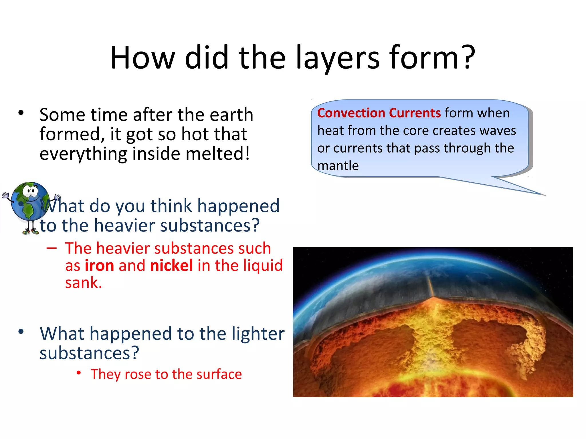 How did the layers form?
• Some time after the earth
formed, it got so hot that
everything inside melted!
• What do you think happened
to the heavier substances?
– The heavier substances such
as iron and nickel in the liquid
sank.
• What happened to the lighter
substances?
• They rose to the surface
Convection Currents form when
heat from the core creates waves
or currents that pass through the
mantle
 