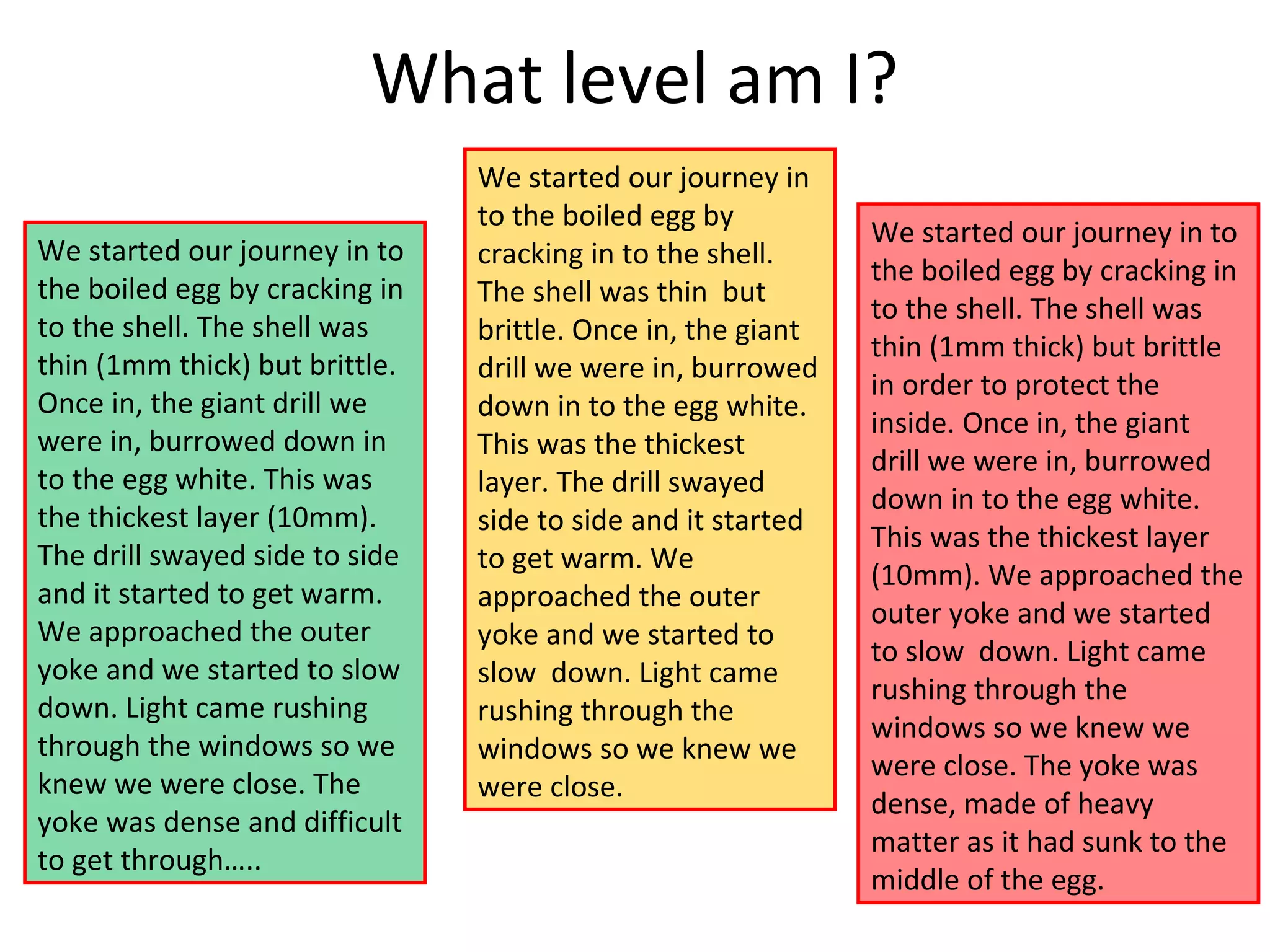 What level am I?
We started our journey in to
the boiled egg by cracking in
to the shell. The shell was
thin (1mm thick) but brittle.
Once in, the giant drill we
were in, burrowed down in
to the egg white. This was
the thickest layer (10mm).
The drill swayed side to side
and it started to get warm.
We approached the outer
yoke and we started to slow
down. Light came rushing
through the windows so we
knew we were close. The
yoke was dense and difficult
to get through…..
We started our journey in
to the boiled egg by
cracking in to the shell.
The shell was thin but
brittle. Once in, the giant
drill we were in, burrowed
down in to the egg white.
This was the thickest
layer. The drill swayed
side to side and it started
to get warm. We
approached the outer
yoke and we started to
slow down. Light came
rushing through the
windows so we knew we
were close.
We started our journey in to
the boiled egg by cracking in
to the shell. The shell was
thin (1mm thick) but brittle
in order to protect the
inside. Once in, the giant
drill we were in, burrowed
down in to the egg white.
This was the thickest layer
(10mm). We approached the
outer yoke and we started
to slow down. Light came
rushing through the
windows so we knew we
were close. The yoke was
dense, made of heavy
matter as it had sunk to the
middle of the egg.
 