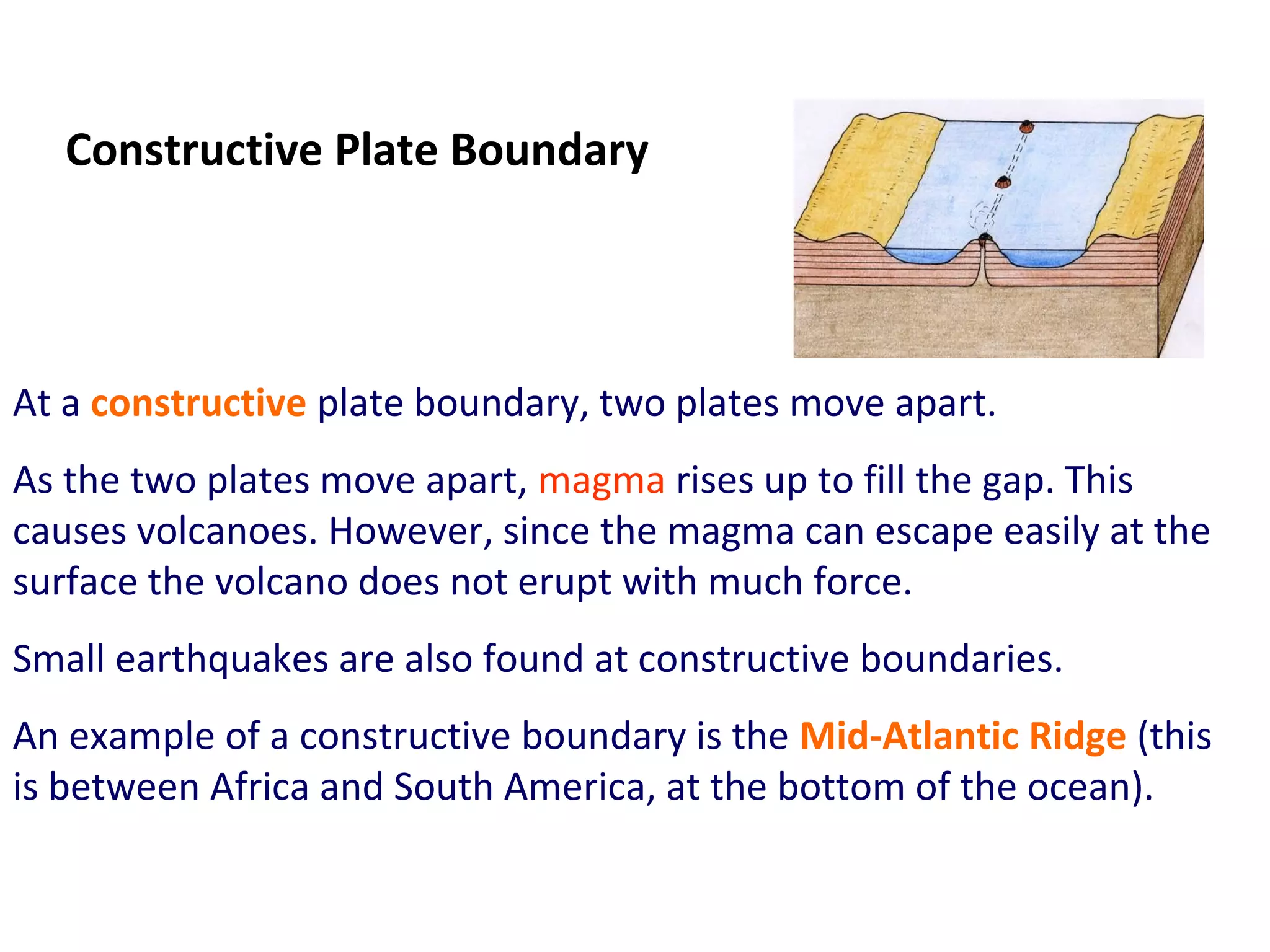 At a constructive plate boundary, two plates move apart.
As the two plates move apart, magma rises up to fill the gap. This
causes volcanoes. However, since the magma can escape easily at the
surface the volcano does not erupt with much force.
Small earthquakes are also found at constructive boundaries.
An example of a constructive boundary is the Mid-Atlantic Ridge (this
is between Africa and South America, at the bottom of the ocean).
Constructive Plate Boundary
 