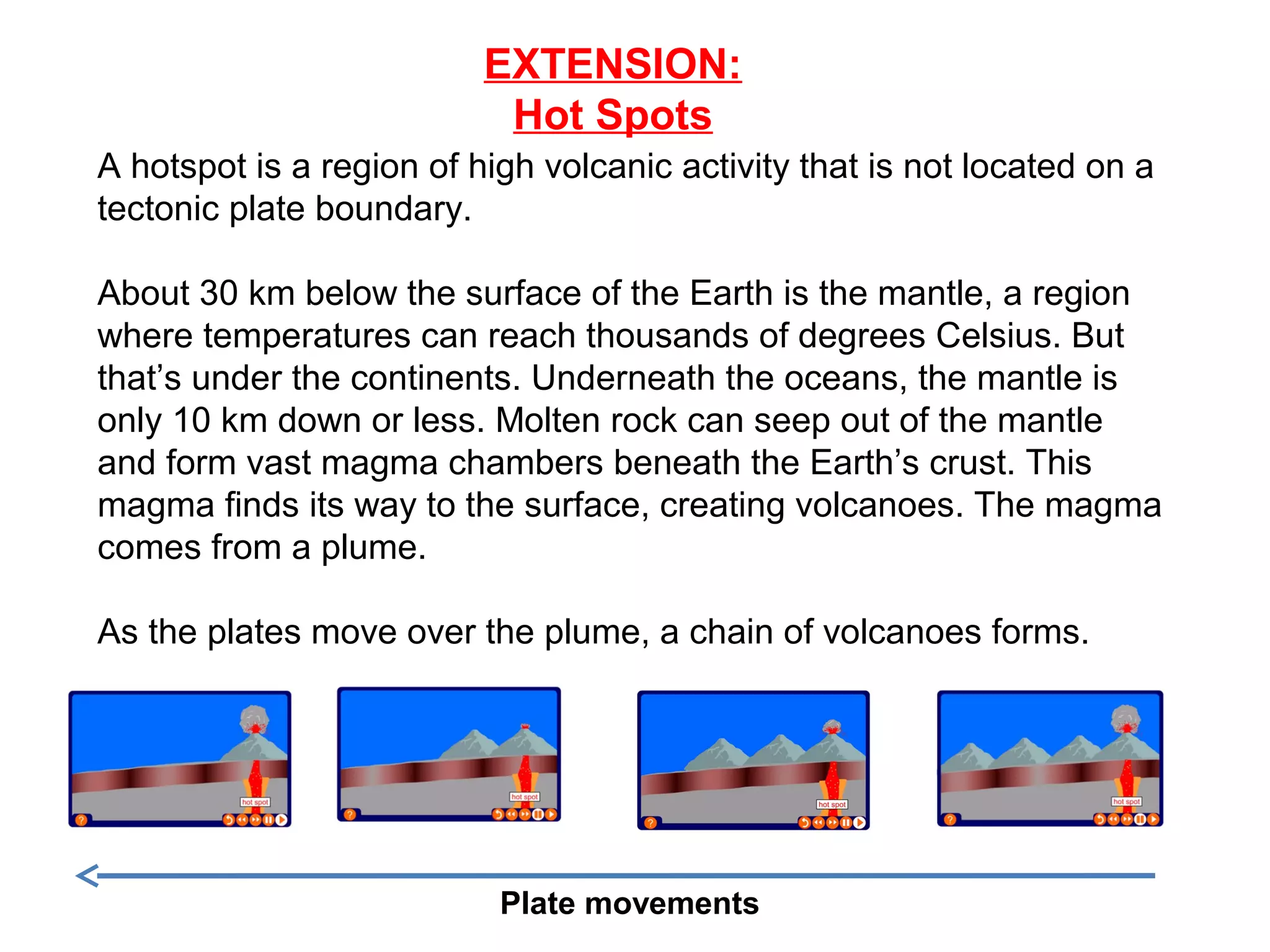 EXTENSION:
Hot Spots
A hotspot is a region of high volcanic activity that is not located on a
tectonic plate boundary.
About 30 km below the surface of the Earth is the mantle, a region
where temperatures can reach thousands of degrees Celsius. But
that’s under the continents. Underneath the oceans, the mantle is
only 10 km down or less. Molten rock can seep out of the mantle
and form vast magma chambers beneath the Earth’s crust. This
magma finds its way to the surface, creating volcanoes. The magma
comes from a plume.
As the plates move over the plume, a chain of volcanoes forms.
Plate movements
 