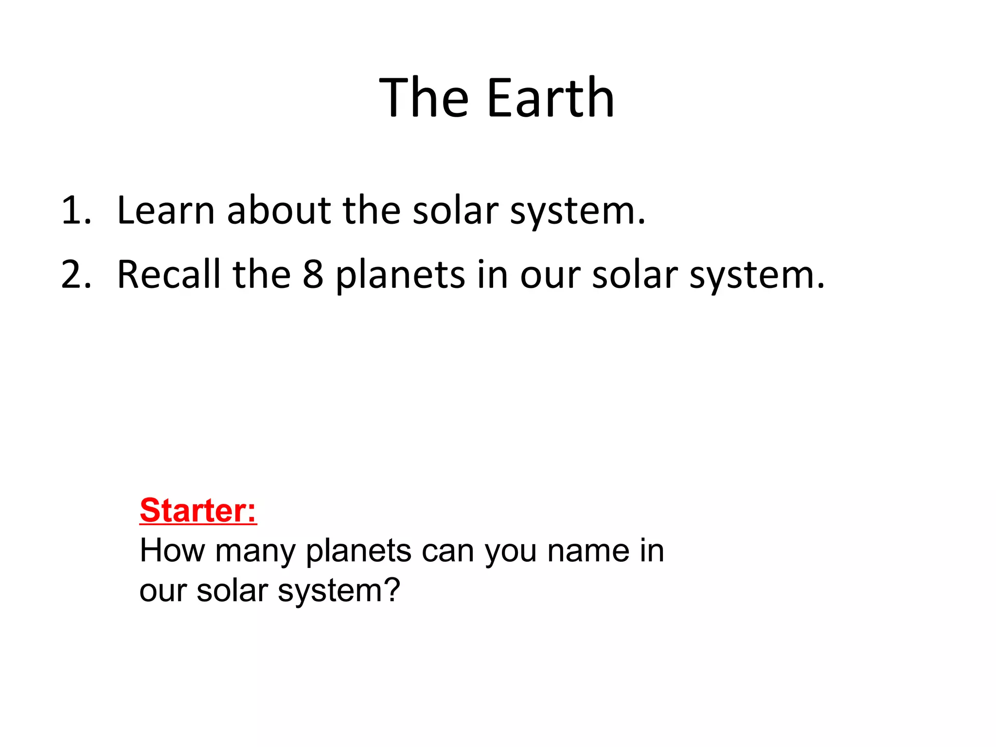 The Earth
1. Learn about the solar system.
2. Recall the 8 planets in our solar system.
Starter:
How many planets can you name in
our solar system?
 