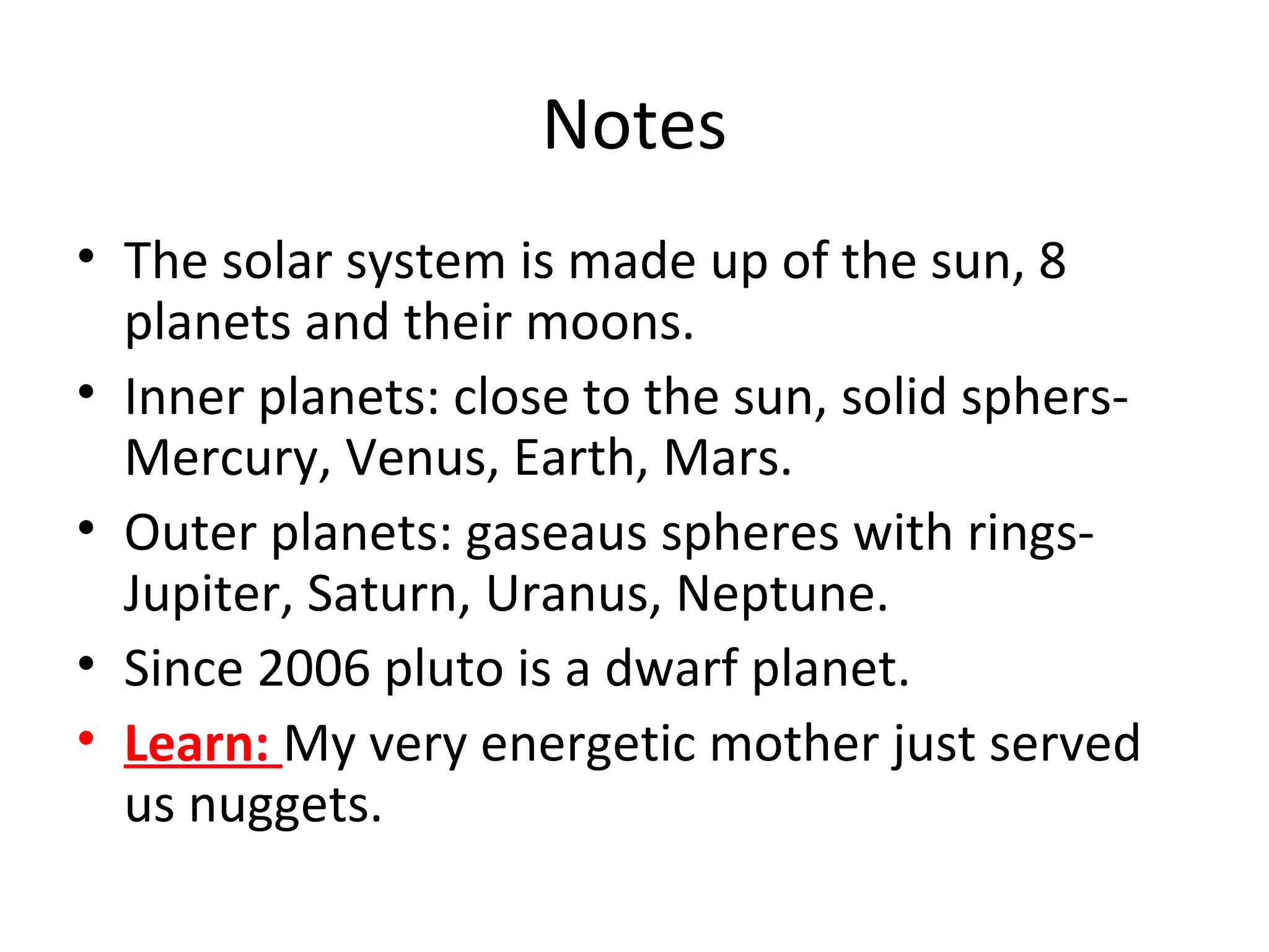 Notes
• The solar system is made up of the sun, 8
planets and their moons.
• Inner planets: close to the sun, solid sphers-
Mercury, Venus, Earth, Mars.
• Outer planets: gaseaus spheres with rings-
Jupiter, Saturn, Uranus, Neptune.
• Since 2006 pluto is a dwarf planet.
• Learn: My very energetic mother just served
us nuggets.
 