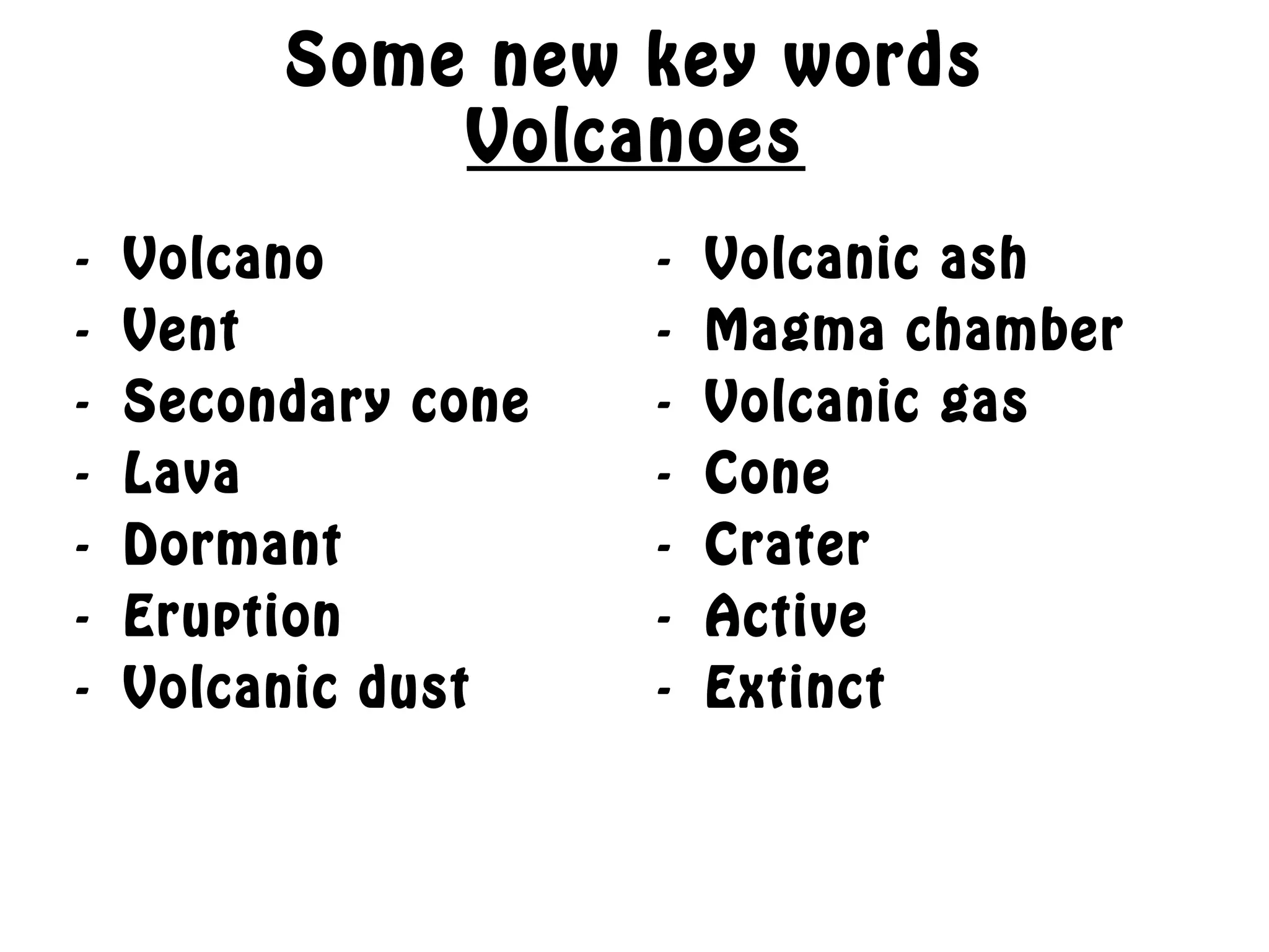 Some new key words
Volcanoes
- Volcano
- Vent
- Secondary cone
- Lava
- Dormant
- Eruption
- Volcanic dust
- Volcanic ash
- Magma chamber
- Volcanic gas
- Cone
- Crater
- Active
- Extinct
 