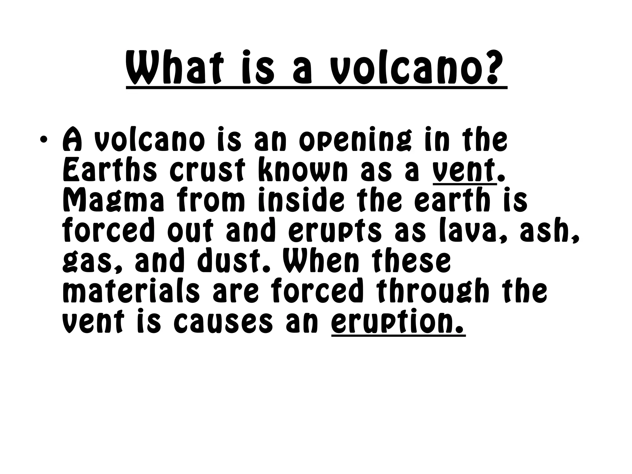 What is a volcano?
• A volcano is an opening in the
Earths crust known as a vent.
Magma from inside the earth is
forced out and erupts as lava, ash,
gas, and dust. When these
materials are forced through the
vent is causes an eruption.
 