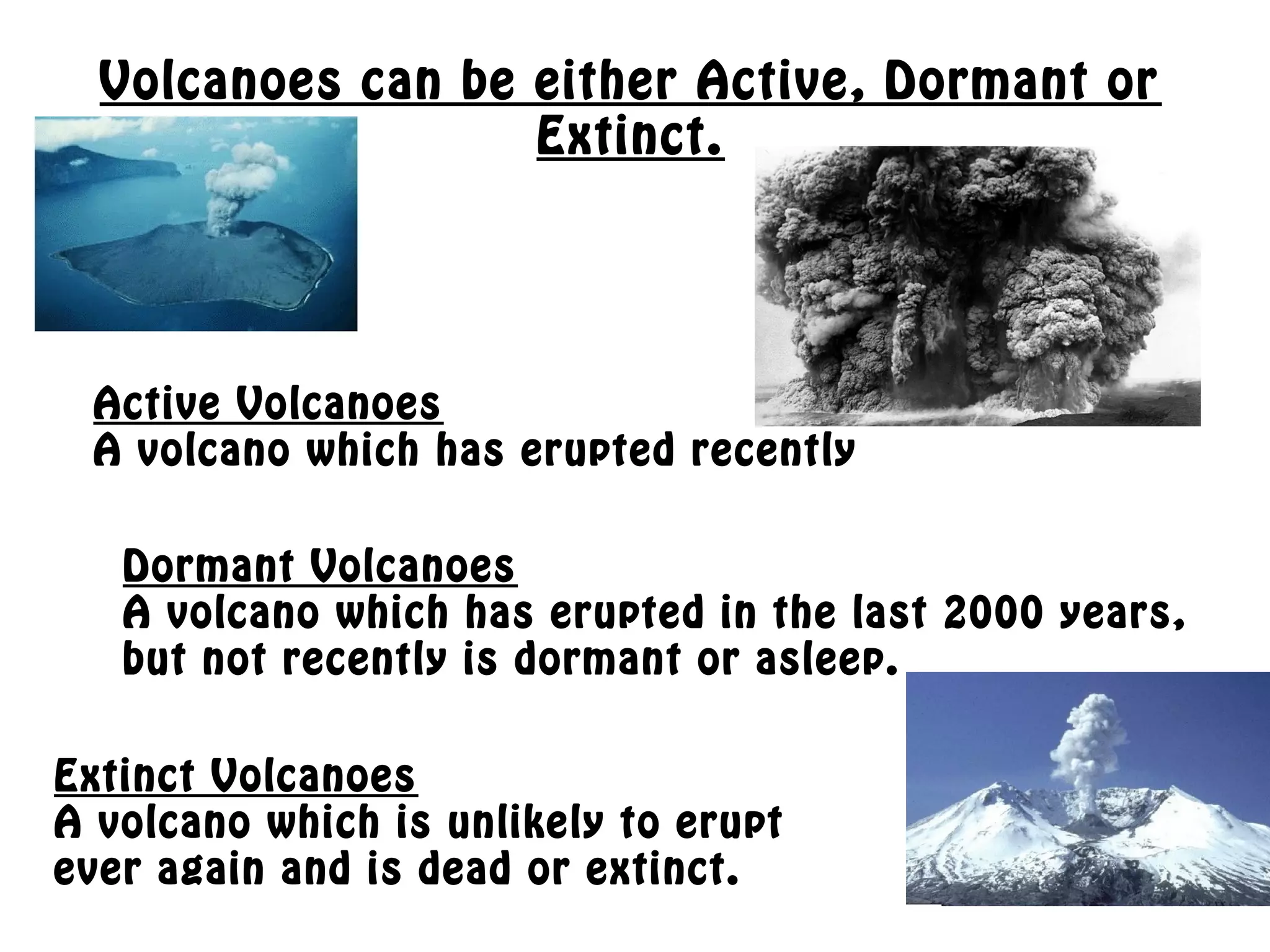 Volcanoes can be either Active, Dormant or
Extinct.
Active Volcanoes
A volcano which has erupted recently
Dormant Volcanoes
A volcano which has erupted in the last 2000 years,
but not recently is dormant or asleep.
Extinct Volcanoes
A volcano which is unlikely to erupt
ever again and is dead or extinct.
 