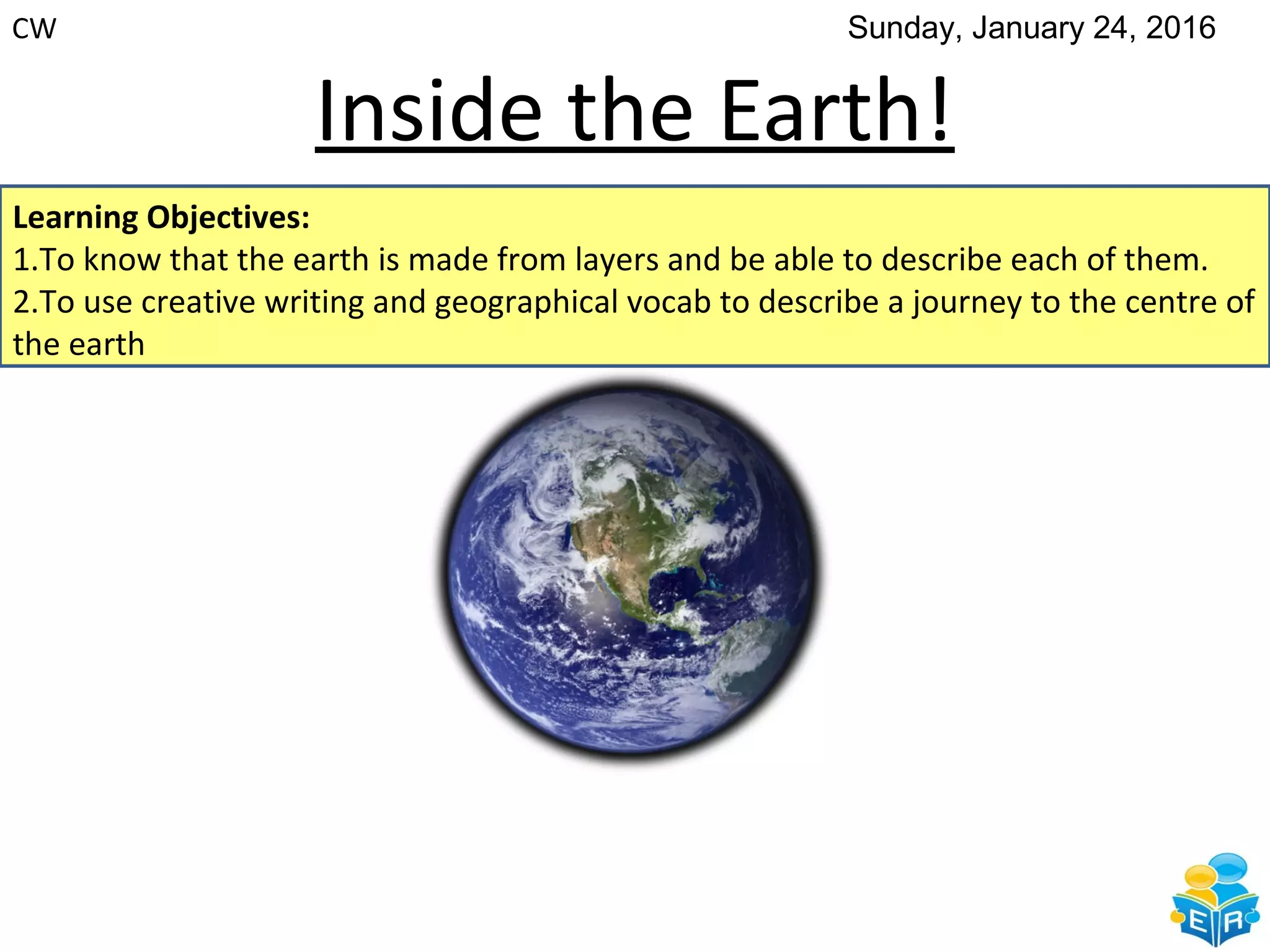 Inside the Earth!
Learning Objectives:
1.To know that the earth is made from layers and be able to describe each of them.
2.To use creative writing and geographical vocab to describe a journey to the centre of
the earth
CW Sunday, January 24, 2016
 