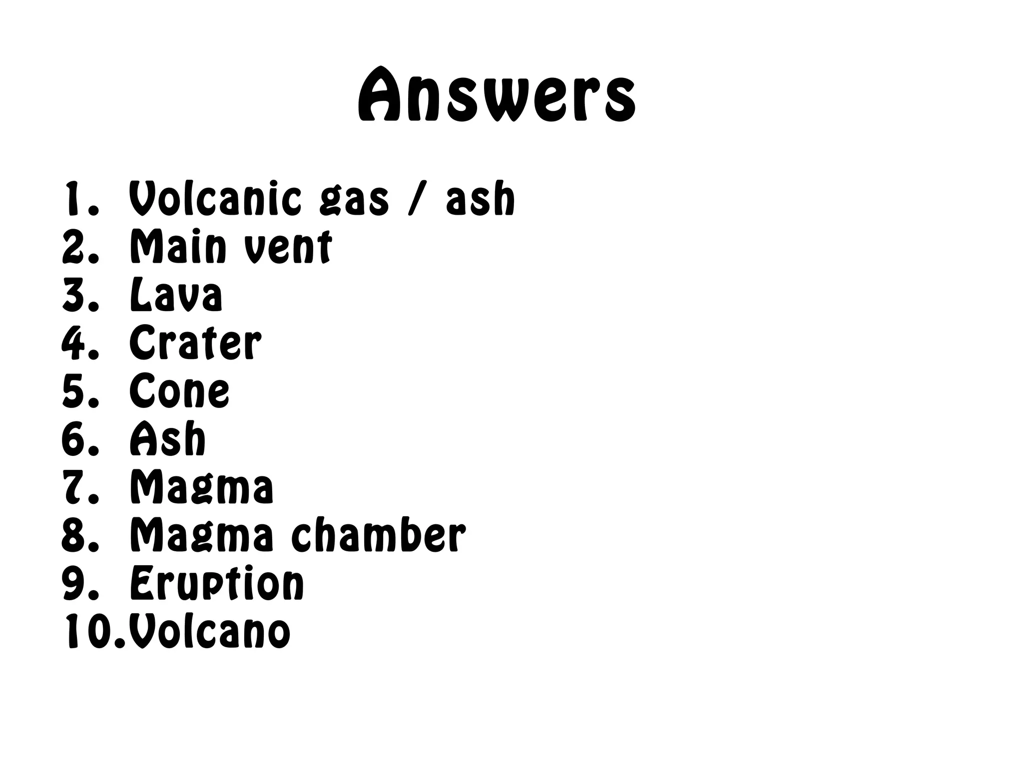 Answers
1. Volcanic gas / ash
2. Main vent
3. Lava
4. Crater
5. Cone
6. Ash
7. Magma
8. Magma chamber
9. Eruption
10.Volcano
 