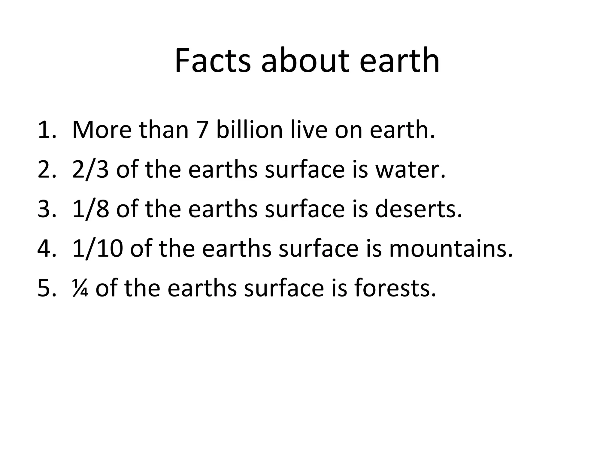 Facts about earth
1. More than 7 billion live on earth.
2. 2/3 of the earths surface is water.
3. 1/8 of the earths surface is deserts.
4. 1/10 of the earths surface is mountains.
5. ¼ of the earths surface is forests.
 