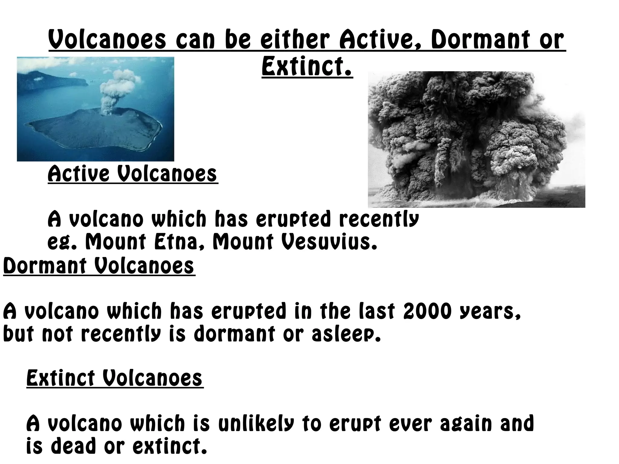 Volcanoes can be either Active, Dormant or
Extinct.
Active Volcanoes
A volcano which has erupted recently
eg. Mount Etna, Mount Vesuvius.
Dormant Volcanoes
A volcano which has erupted in the last 2000 years,
but not recently is dormant or asleep.
Extinct Volcanoes
A volcano which is unlikely to erupt ever again and
is dead or extinct.
 