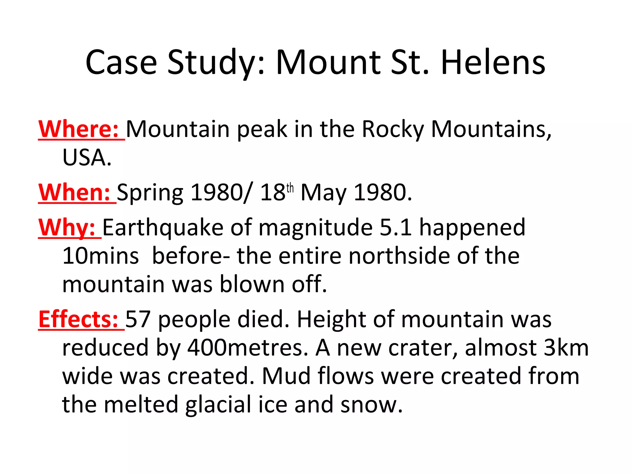 Case Study: Mount St. Helens
Where: Mountain peak in the Rocky Mountains,
USA.
When: Spring 1980/ 18th
May 1980.
Why: Earthquake of magnitude 5.1 happened
10mins before- the entire northside of the
mountain was blown off.
Effects: 57 people died. Height of mountain was
reduced by 400metres. A new crater, almost 3km
wide was created. Mud flows were created from
the melted glacial ice and snow.
 
