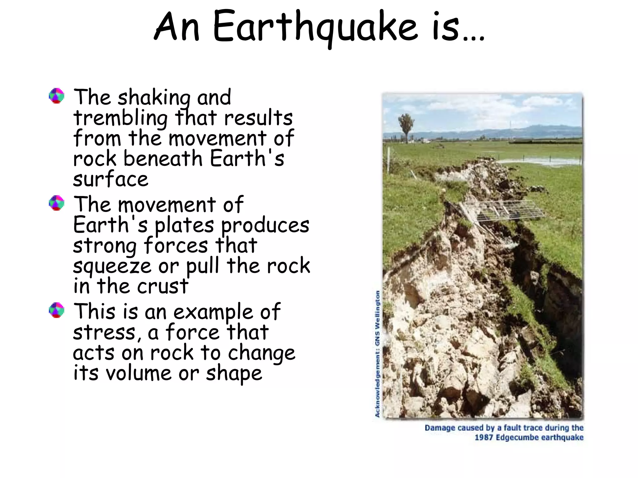 An Earthquake is…
The shaking and
trembling that results
from the movement of
rock beneath Earth's
surface
The movement of
Earth's plates produces
strong forces that
squeeze or pull the rock
in the crust
This is an example of
stress, a force that
acts on rock to change
its volume or shape
 