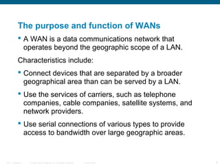 The purpose and function of WANs
            A WAN is a data communications network that
             operates beyond the geographic scope of a LAN.
           Characteristics include:
            Connect devices that are separated by a broader
             geographical area than can be served by a LAN.
            Use the services of carriers, such as telephone
             companies, cable companies, satellite systems, and
             network providers.
            Use serial connections of various types to provide
             access to bandwidth over large geographic areas.


ITE 1 Chapter 6   © 2006 Cisco Systems, Inc. All rights reserved.   Cisco Public   5
 