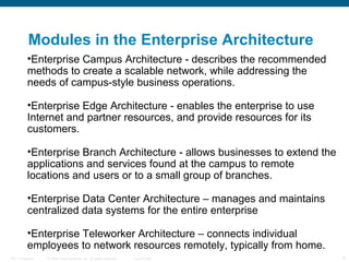 Modules in the Enterprise Architecture
          •Enterprise Campus Architecture - describes the recommended
          methods to create a scalable network, while addressing the
          needs of campus-style business operations.

          •Enterprise Edge Architecture - enables the enterprise to use
          Internet and partner resources, and provide resources for its
          customers.

          •Enterprise Branch Architecture - allows businesses to extend the
          applications and services found at the campus to remote
          locations and users or to a small group of branches.

          •Enterprise Data Center Architecture – manages and maintains
          centralized data systems for the entire enterprise

          •Enterprise Teleworker Architecture – connects individual
          employees to network resources remotely, typically from home.
ITE 1 Chapter 6   © 2006 Cisco Systems, Inc. All rights reserved.   Cisco Public   9
 