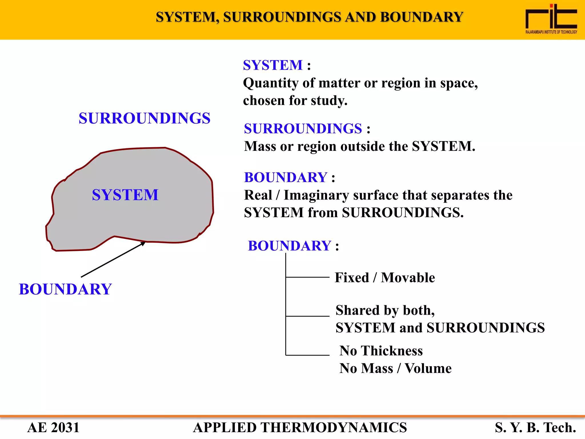 AE 2031 APPLIED THERMODYNAMICS S. Y. B. Tech.
SYSTEM
SURROUNDINGS
BOUNDARY
SYSTEM :
Quantity of matter or region in space,
chosen for study.
SURROUNDINGS :
Mass or region outside the SYSTEM.
BOUNDARY :
Real / Imaginary surface that separates the
SYSTEM from SURROUNDINGS.
BOUNDARY :
Fixed / Movable
Shared by both,
SYSTEM and SURROUNDINGS
No Thickness
No Mass / Volume
SYSTEM, SURROUNDINGS AND BOUNDARY
 