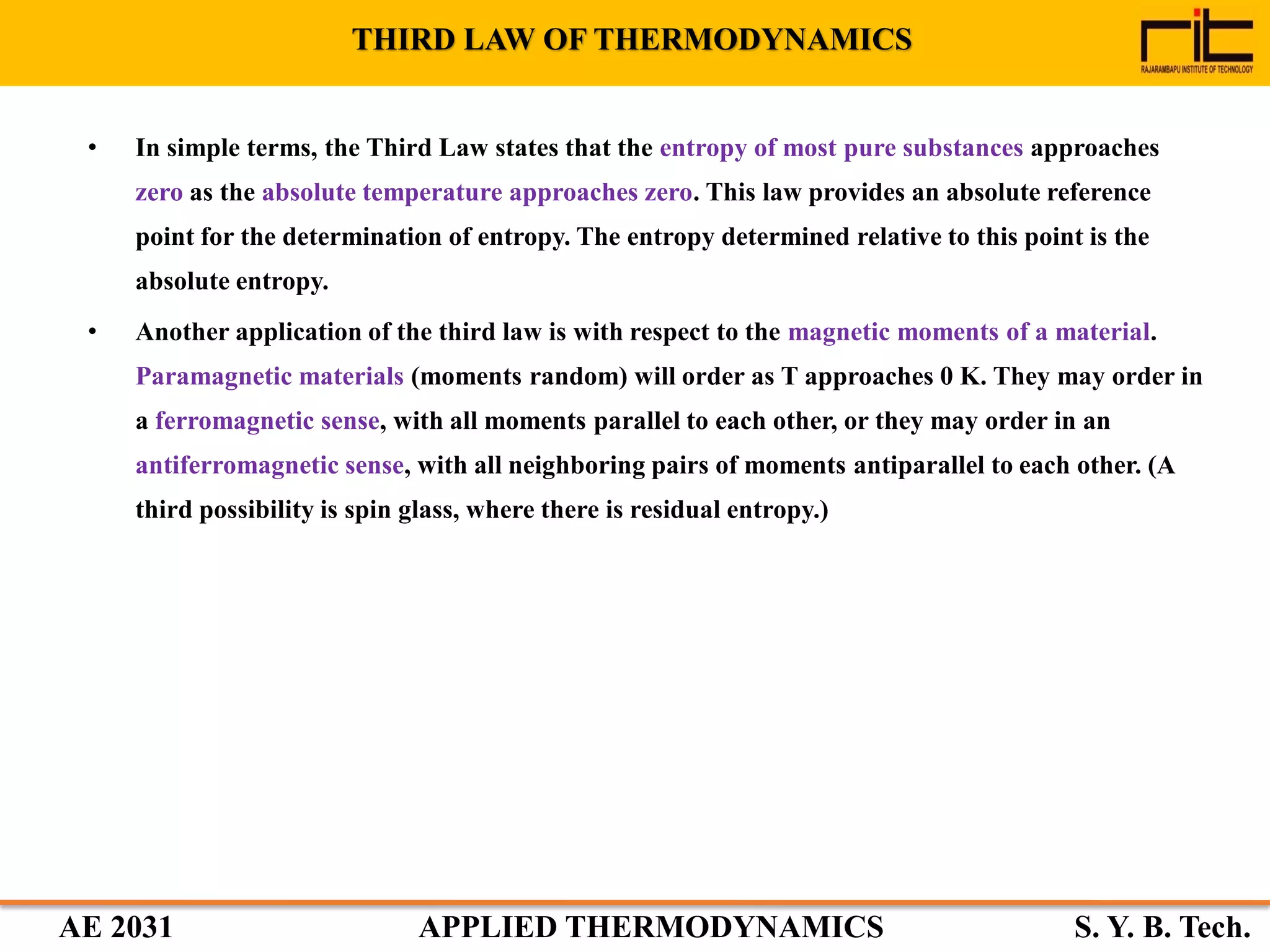 AE 2031 APPLIED THERMODYNAMICS S. Y. B. Tech.
THIRD LAW OF THERMODYNAMICS
• In simple terms, the Third Law states that the entropy of most pure substances approaches
zero as the absolute temperature approaches zero. This law provides an absolute reference
point for the determination of entropy. The entropy determined relative to this point is the
absolute entropy.
• Another application of the third law is with respect to the magnetic moments of a material.
Paramagnetic materials (moments random) will order as T approaches 0 K. They may order in
a ferromagnetic sense, with all moments parallel to each other, or they may order in an
antiferromagnetic sense, with all neighboring pairs of moments antiparallel to each other. (A
third possibility is spin glass, where there is residual entropy.)
 