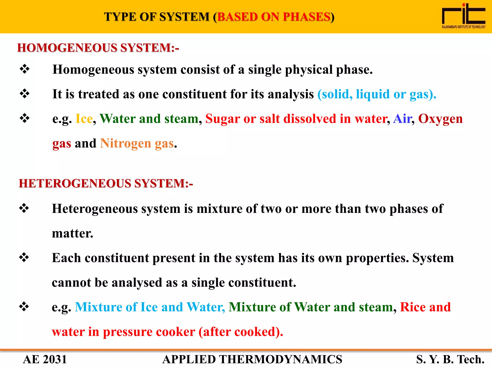 AE 2031 APPLIED THERMODYNAMICS S. Y. B. Tech.
TYPE OF SYSTEM (BASED ON PHASES)
 Homogeneous system consist of a single physical phase.
 It is treated as one constituent for its analysis (solid, liquid or gas).
 e.g. Ice, Water and steam, Sugar or salt dissolved in water, Air, Oxygen
gas and Nitrogen gas.
HOMOGENEOUS SYSTEM:-
HETEROGENEOUS SYSTEM:-
 Heterogeneous system is mixture of two or more than two phases of
matter.
 Each constituent present in the system has its own properties. System
cannot be analysed as a single constituent.
 e.g. Mixture of Ice and Water, Mixture of Water and steam, Rice and
water in pressure cooker (after cooked).
 