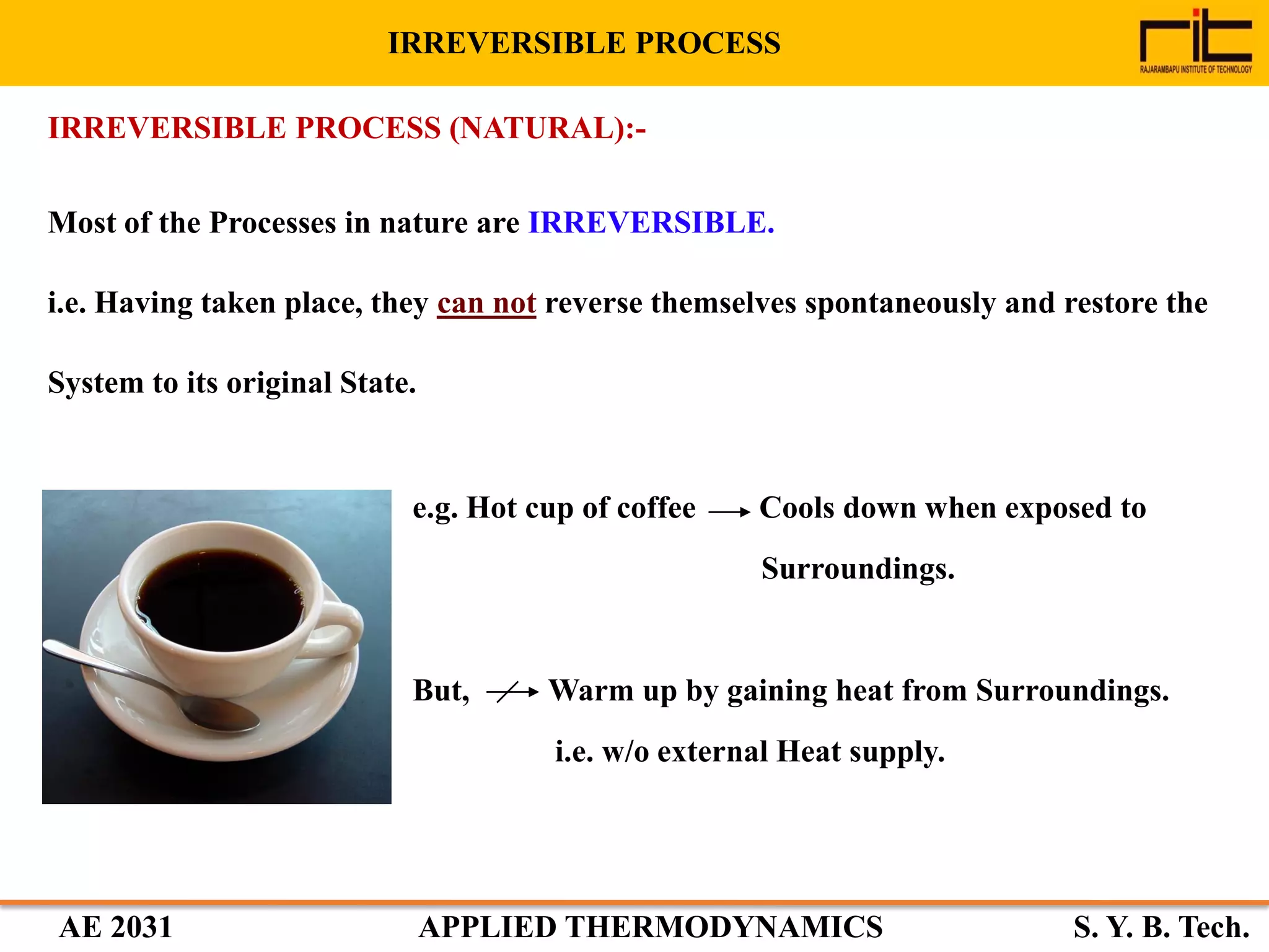 AE 2031 APPLIED THERMODYNAMICS S. Y. B. Tech.
Most of the Processes in nature are IRREVERSIBLE.
i.e. Having taken place, they can not reverse themselves spontaneously and restore the
System to its original State.
e.g. Hot cup of coffee Cools down when exposed to
Surroundings.
But, Warm up by gaining heat from Surroundings.
i.e. w/o external Heat supply.
IRREVERSIBLE PROCESS (NATURAL):-
IRREVERSIBLE PROCESS
 