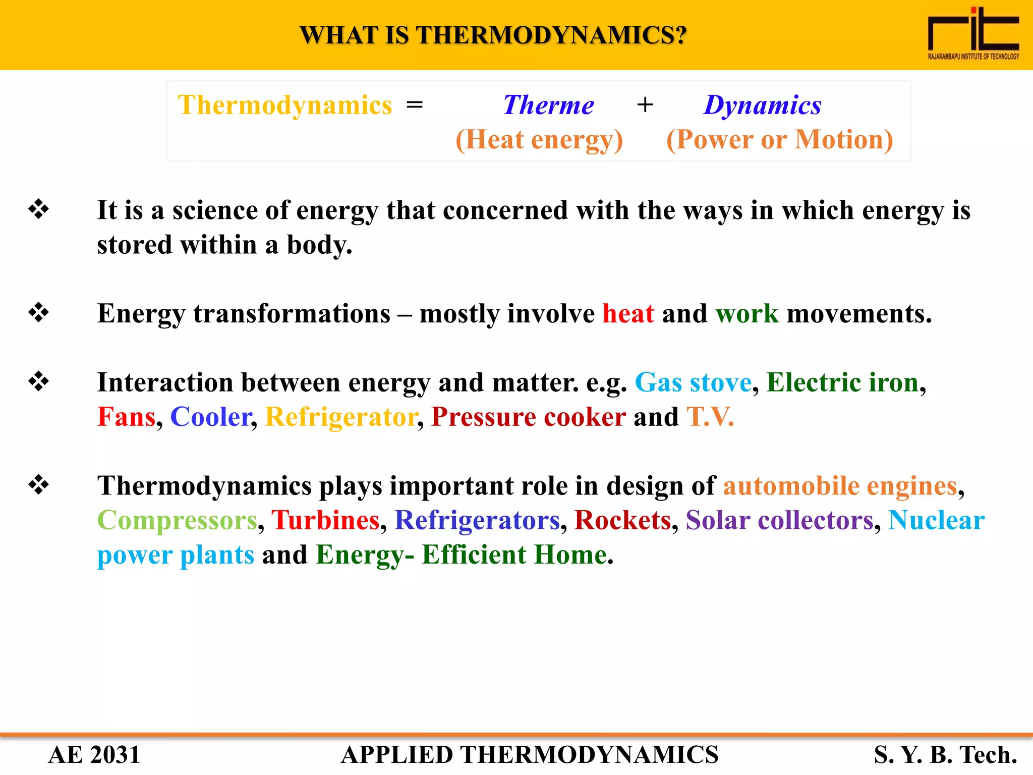 AE 2031 APPLIED THERMODYNAMICS S. Y. B. Tech.
Thermodynamics = Therme + Dynamics
(Heat energy) (Power or Motion)
WHAT IS THERMODYNAMICS?
 It is a science of energy that concerned with the ways in which energy is
stored within a body.
 Energy transformations – mostly involve heat and work movements.
 Interaction between energy and matter. e.g. Gas stove, Electric iron,
Fans, Cooler, Refrigerator, Pressure cooker and T.V.
 Thermodynamics plays important role in design of automobile engines,
Compressors, Turbines, Refrigerators, Rockets, Solar collectors, Nuclear
power plants and Energy- Efficient Home.
 