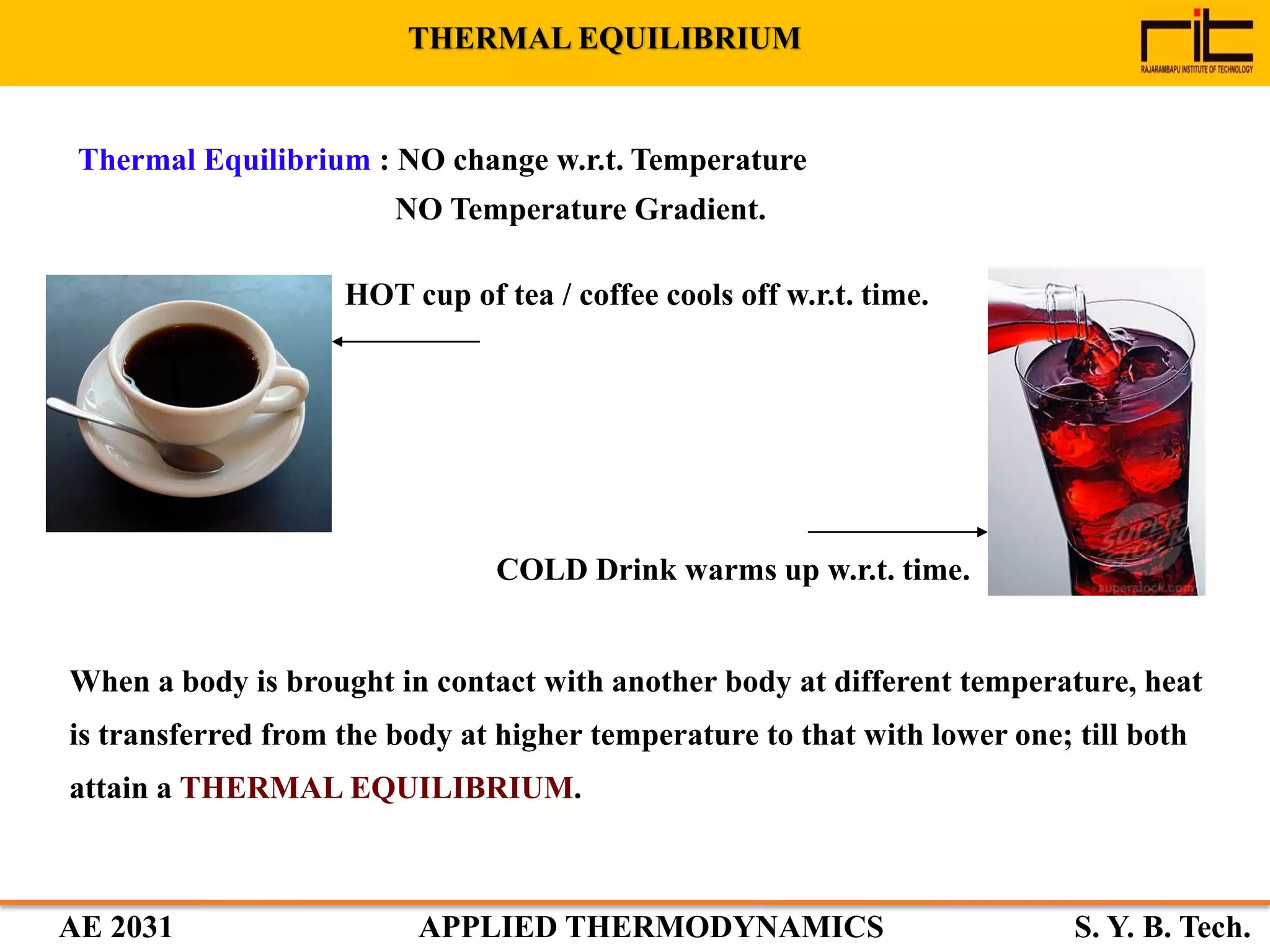 AE 2031 APPLIED THERMODYNAMICS S. Y. B. Tech.
Thermal Equilibrium : NO change w.r.t. Temperature
NO Temperature Gradient.
HOT cup of tea / coffee cools off w.r.t. time.
COLD Drink warms up w.r.t. time.
When a body is brought in contact with another body at different temperature, heat
is transferred from the body at higher temperature to that with lower one; till both
attain a THERMAL EQUILIBRIUM.
THERMAL EQUILIBRIUM
 