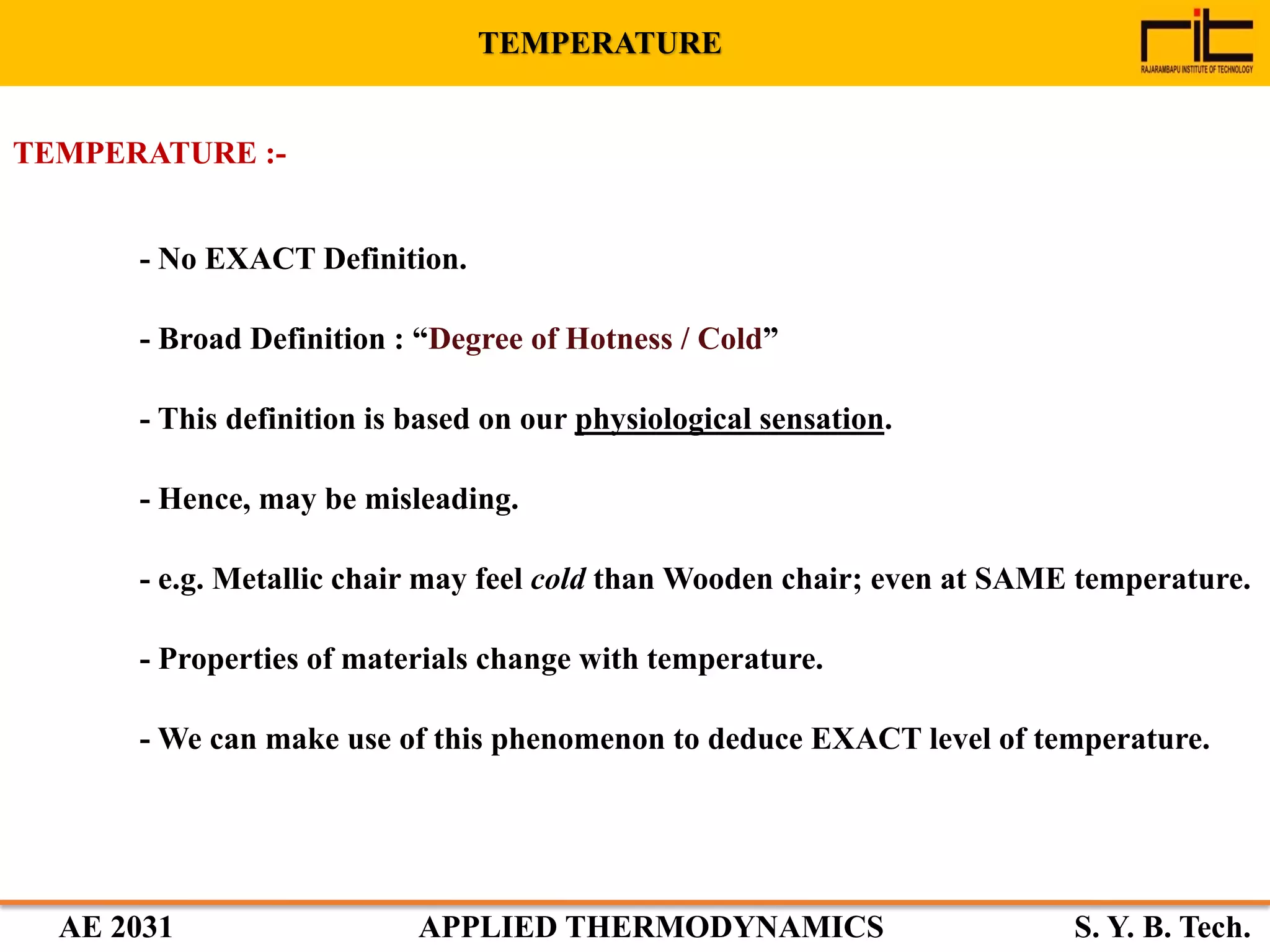 AE 2031 APPLIED THERMODYNAMICS S. Y. B. Tech.
TEMPERATURE :-
- No EXACT Definition.
- Broad Definition : “Degree of Hotness / Cold”
- This definition is based on our physiological sensation.
- Hence, may be misleading.
- e.g. Metallic chair may feel cold than Wooden chair; even at SAME temperature.
- Properties of materials change with temperature.
- We can make use of this phenomenon to deduce EXACT level of temperature.
TEMPERATURE
 