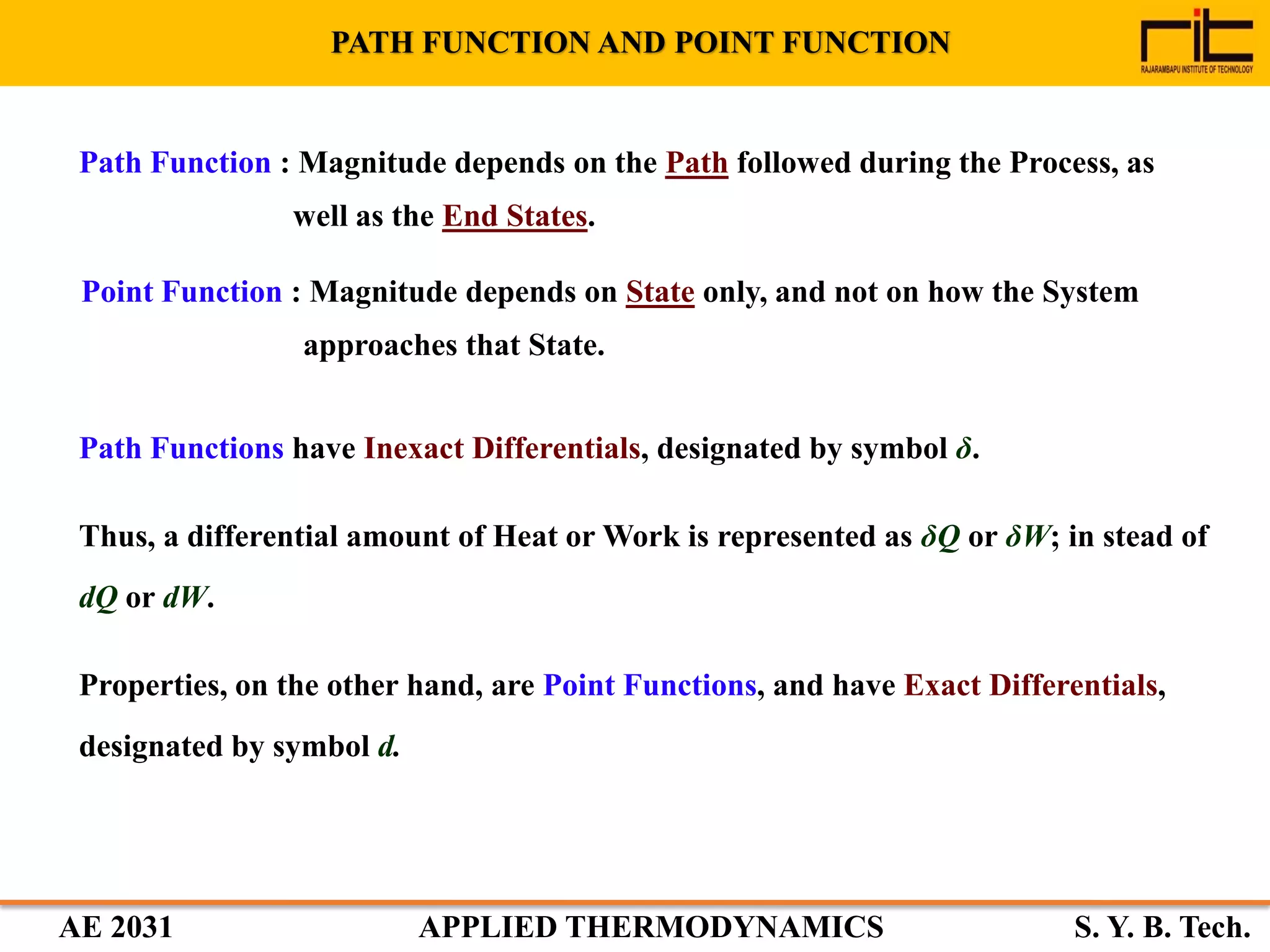 AE 2031 APPLIED THERMODYNAMICS S. Y. B. Tech.
Path Functions have Inexact Differentials, designated by symbol δ.
Thus, a differential amount of Heat or Work is represented as δQ or δW; in stead of
dQ or dW.
Properties, on the other hand, are Point Functions, and have Exact Differentials,
designated by symbol d.
PATH FUNCTION AND POINT FUNCTION
Path Function : Magnitude depends on the Path followed during the Process, as
well as the End States.
Point Function : Magnitude depends on State only, and not on how the System
approaches that State.
 