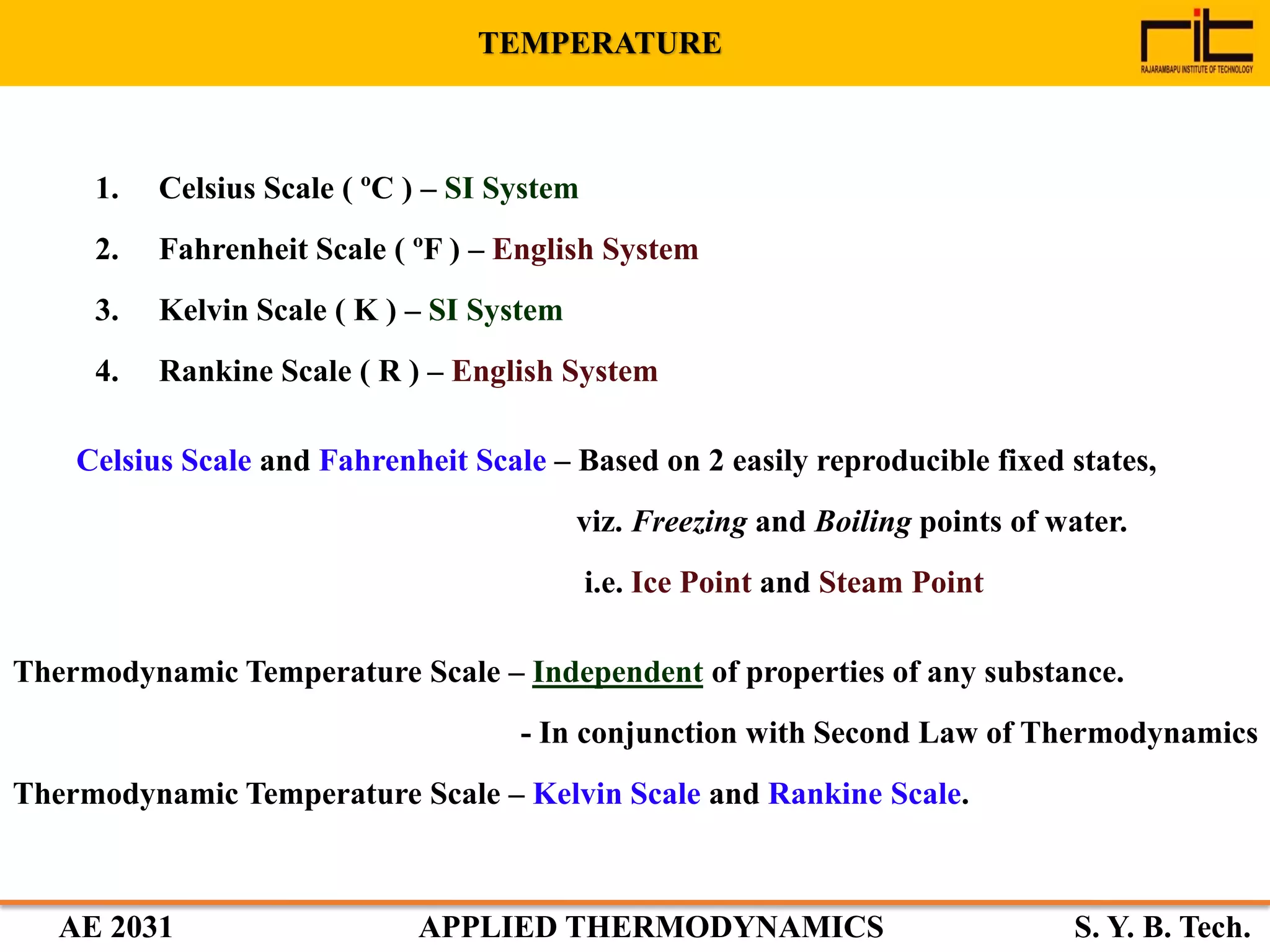 AE 2031 APPLIED THERMODYNAMICS S. Y. B. Tech.
1. Celsius Scale ( ºC ) – SI System
2. Fahrenheit Scale ( ºF ) – English System
3. Kelvin Scale ( K ) – SI System
4. Rankine Scale ( R ) – English System
Celsius Scale and Fahrenheit Scale – Based on 2 easily reproducible fixed states,
viz. Freezing and Boiling points of water.
i.e. Ice Point and Steam Point
Thermodynamic Temperature Scale – Independent of properties of any substance.
- In conjunction with Second Law of Thermodynamics
Thermodynamic Temperature Scale – Kelvin Scale and Rankine Scale.
TEMPERATURE
 
