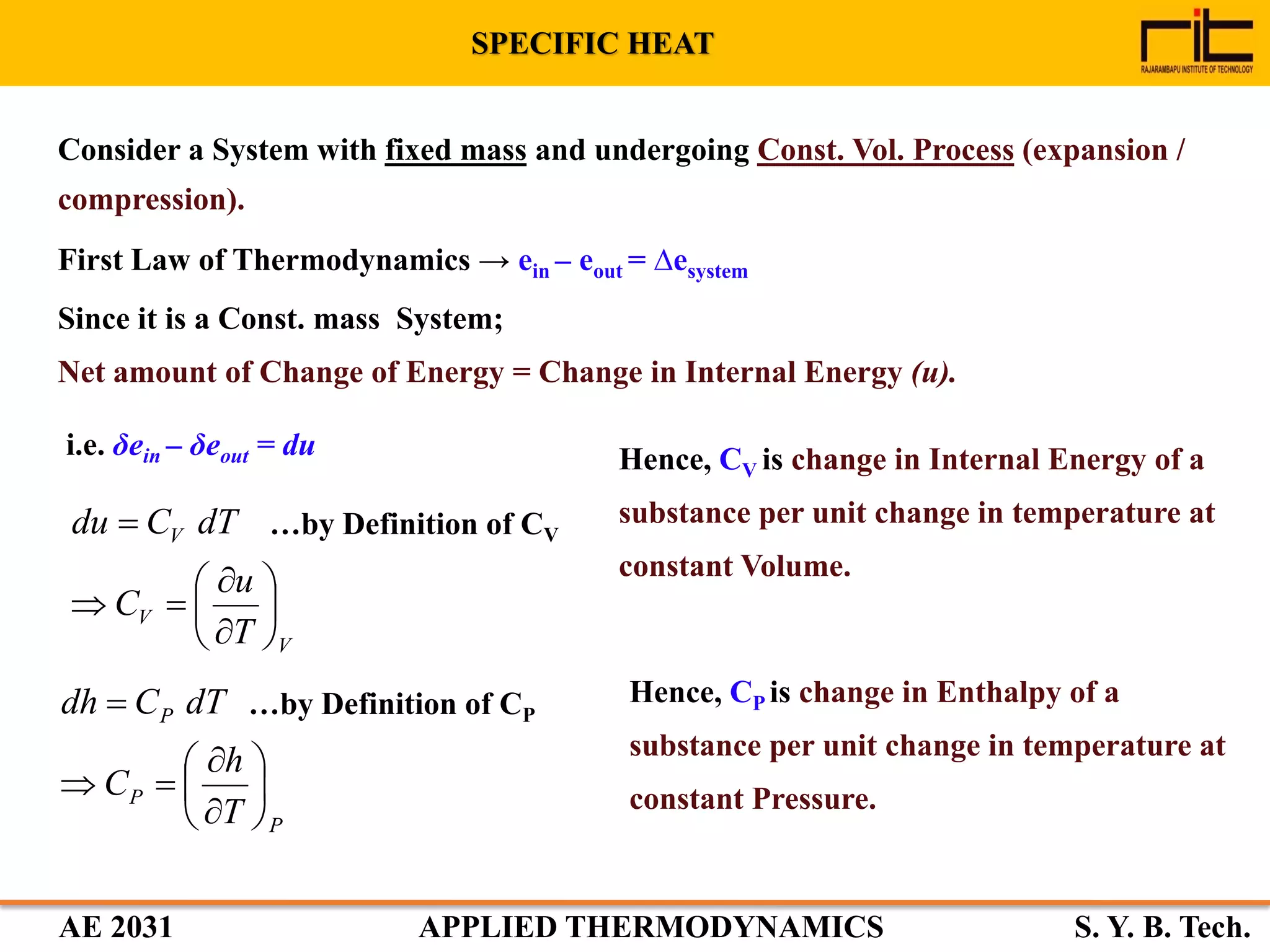 AE 2031 APPLIED THERMODYNAMICS S. Y. B. Tech.
Hence, CV is change in Internal Energy of a
substance per unit change in temperature at
constant Volume.
Consider a System with fixed mass and undergoing Const. Vol. Process (expansion /
compression).
First Law of Thermodynamics → ein – eout = ∆esystem
Since it is a Const. mass System;
Net amount of Change of Energy = Change in Internal Energy (u).
i.e. δein – δeout = du
V
V
V
T
u
C
dTCdu









 …by Definition of CV
Hence, CP is change in Enthalpy of a
substance per unit change in temperature at
constant Pressure.
P
P
P
T
h
C
dTCdh









 …by Definition of CP
SPECIFIC HEAT
 