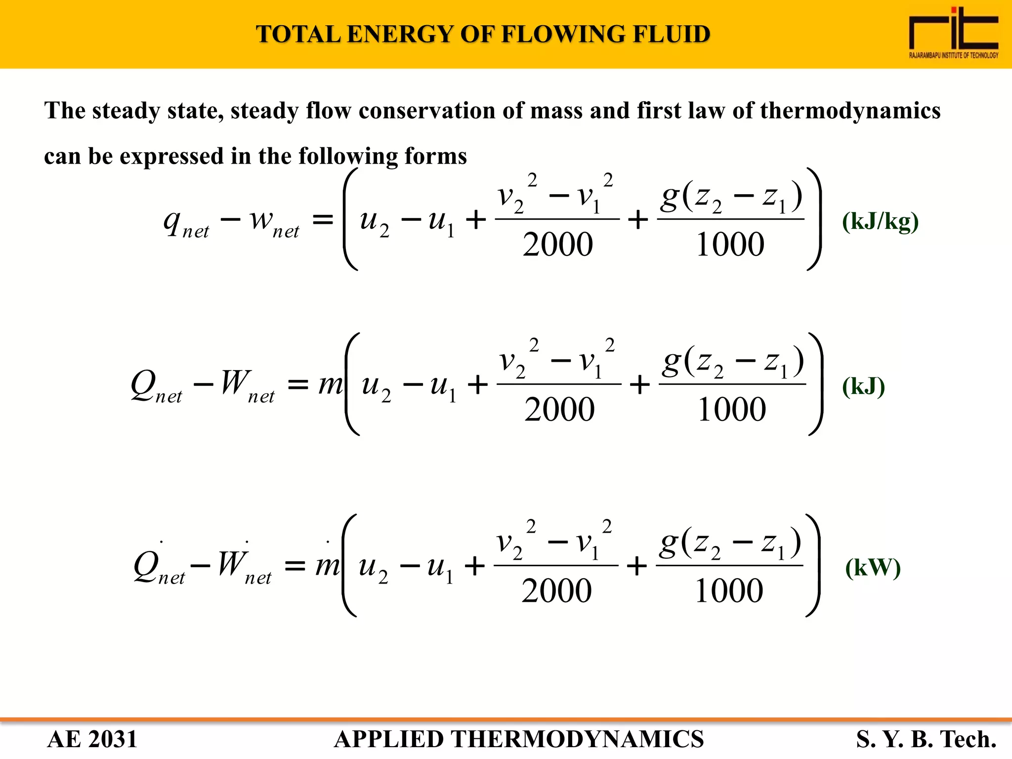AE 2031 APPLIED THERMODYNAMICS S. Y. B. Tech.
TOTAL ENERGY OF FLOWING FLUID
The steady state, steady flow conservation of mass and first law of thermodynamics
can be expressed in the following forms







 



1000
)(
2000
12
2
1
2
2
12
zzgvv
uuwq netnet







 



1000
)(
2000
12
2
1
2
2
12
zzgvv
uumWQ netnet







 



1000
)(
2000
12
2
1
2
2
12
... zzgvv
uumWQ netnet
(kJ/kg)
(kJ)
(kW)
 