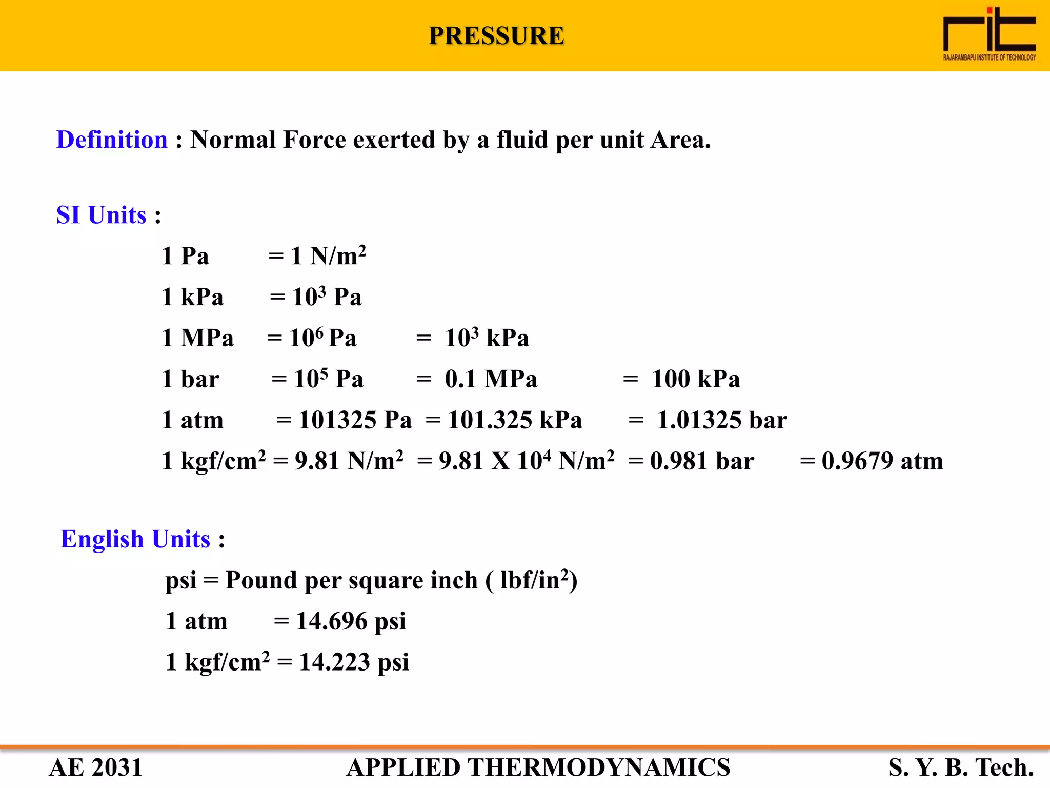 AE 2031 APPLIED THERMODYNAMICS S. Y. B. Tech.
Definition : Normal Force exerted by a fluid per unit Area.
SI Units :
1 Pa = 1 N/m2
1 kPa = 103 Pa
1 MPa = 106 Pa = 103 kPa
1 bar = 105 Pa = 0.1 MPa = 100 kPa
1 atm = 101325 Pa = 101.325 kPa = 1.01325 bar
1 kgf/cm2 = 9.81 N/m2 = 9.81 X 104 N/m2 = 0.981 bar = 0.9679 atm
English Units :
psi = Pound per square inch ( lbf/in2)
1 atm = 14.696 psi
1 kgf/cm2 = 14.223 psi
PRESSURE
 