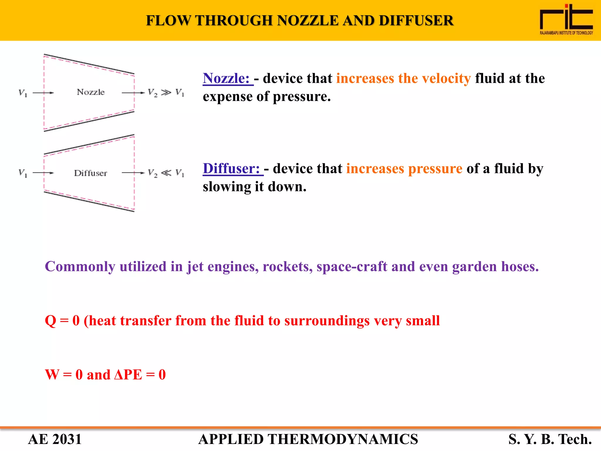 AE 2031 APPLIED THERMODYNAMICS S. Y. B. Tech.
FLOW THROUGH NOZZLE AND DIFFUSER
Commonly utilized in jet engines, rockets, space-craft and even garden hoses.
Q = 0 (heat transfer from the fluid to surroundings very small
W = 0 and ΔPE = 0
Nozzle: - device that increases the velocity fluid at the
expense of pressure.
Diffuser: - device that increases pressure of a fluid by
slowing it down.
 
