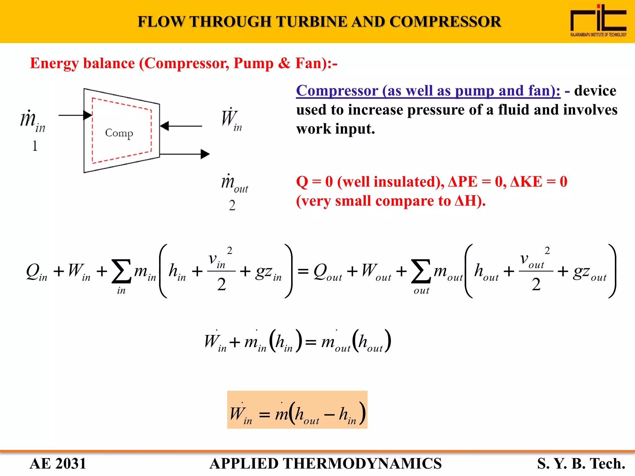 AE 2031 APPLIED THERMODYNAMICS S. Y. B. Tech.
Compressor (as well as pump and fan): - device
used to increase pressure of a fluid and involves
work input.
FLOW THROUGH TURBINE AND COMPRESSOR
Q = 0 (well insulated), ΔPE = 0, ΔKE = 0
(very small compare to ΔH).
















  out
out
out
out
outoutoutin
in
in
in
ininin gz
v
hmWQgz
v
hmWQ
22
22
 inoutin hhmW 
..
   outoutininin hmhmW
...

Energy balance (Compressor, Pump & Fan):-
 