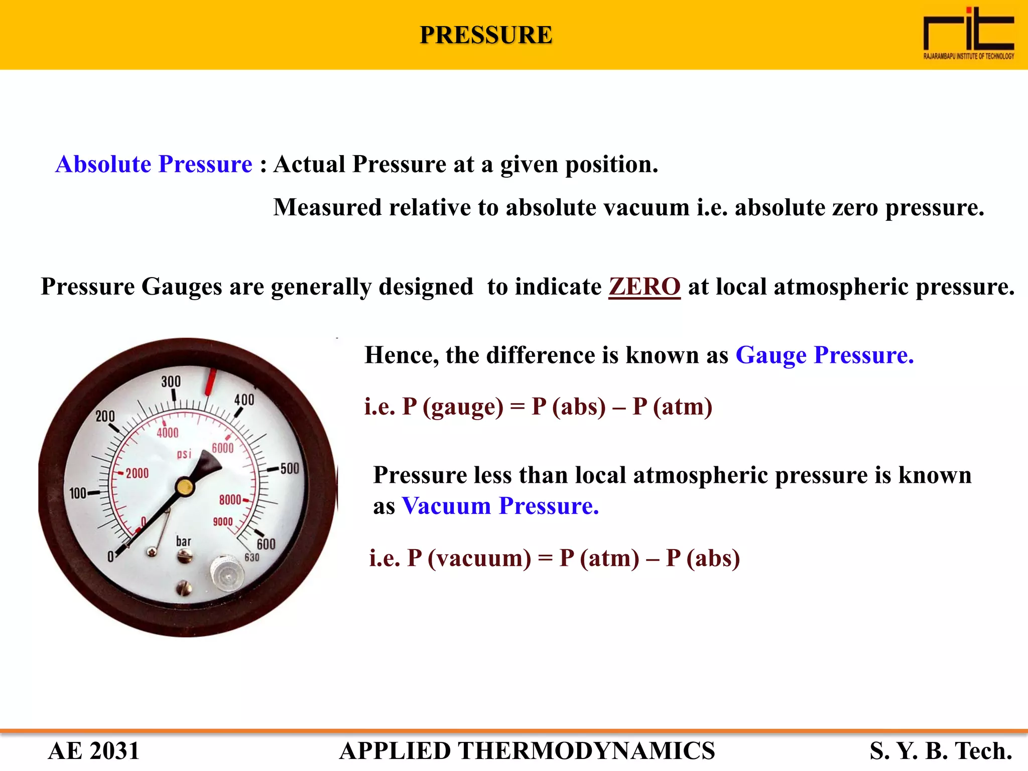 AE 2031 APPLIED THERMODYNAMICS S. Y. B. Tech.
Absolute Pressure : Actual Pressure at a given position.
Measured relative to absolute vacuum i.e. absolute zero pressure.
Pressure Gauges are generally designed to indicate ZERO at local atmospheric pressure.
Hence, the difference is known as Gauge Pressure.
i.e. P (gauge) = P (abs) – P (atm)
Pressure less than local atmospheric pressure is known
as Vacuum Pressure.
i.e. P (vacuum) = P (atm) – P (abs)
PRESSURE
 