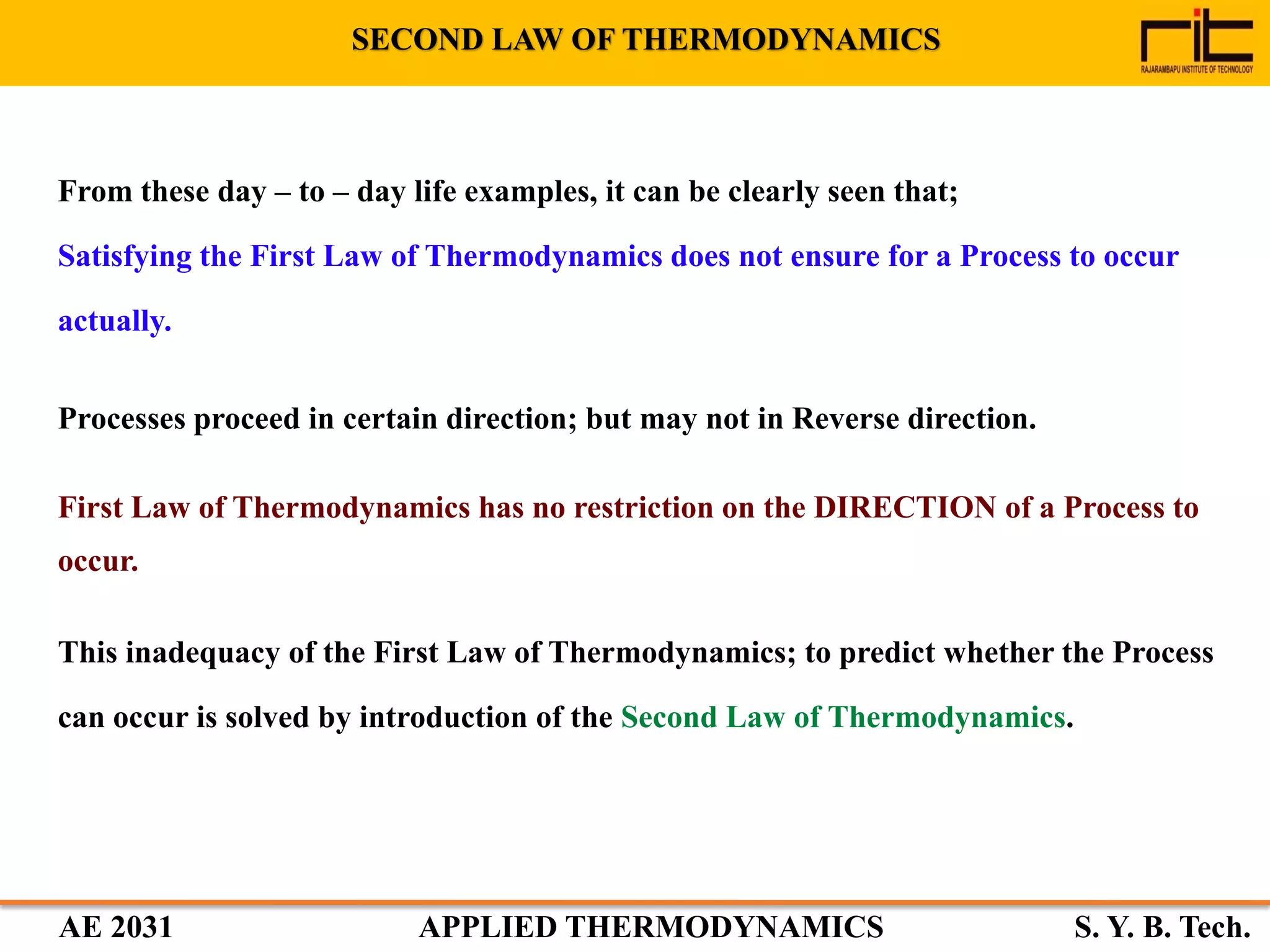 AE 2031 APPLIED THERMODYNAMICS S. Y. B. Tech.
From these day – to – day life examples, it can be clearly seen that;
Satisfying the First Law of Thermodynamics does not ensure for a Process to occur
actually.
Processes proceed in certain direction; but may not in Reverse direction.
First Law of Thermodynamics has no restriction on the DIRECTION of a Process to
occur.
This inadequacy of the First Law of Thermodynamics; to predict whether the Process
can occur is solved by introduction of the Second Law of Thermodynamics.
SECOND LAW OF THERMODYNAMICS
 