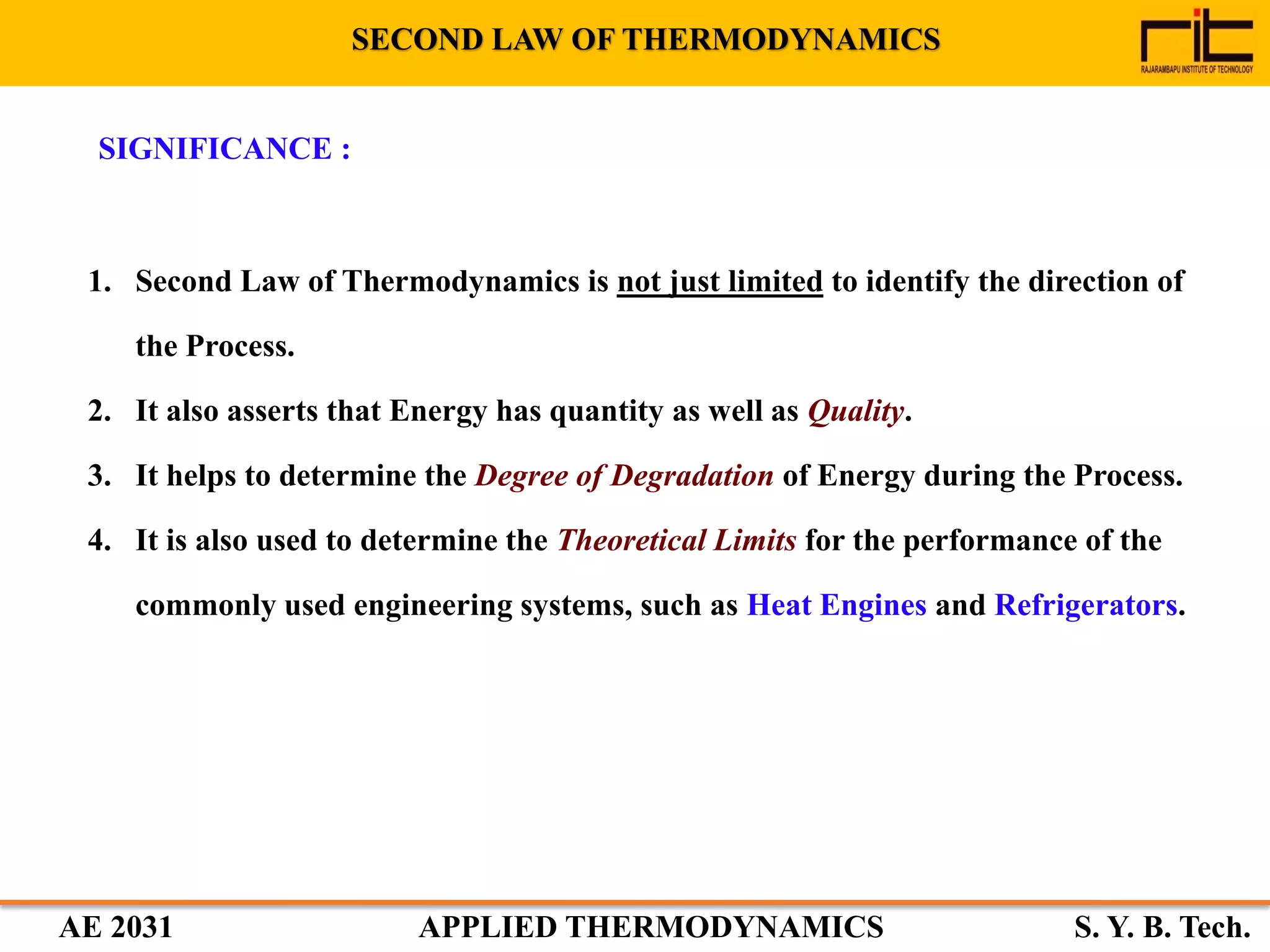 AE 2031 APPLIED THERMODYNAMICS S. Y. B. Tech.
SIGNIFICANCE :
1. Second Law of Thermodynamics is not just limited to identify the direction of
the Process.
2. It also asserts that Energy has quantity as well as Quality.
3. It helps to determine the Degree of Degradation of Energy during the Process.
4. It is also used to determine the Theoretical Limits for the performance of the
commonly used engineering systems, such as Heat Engines and Refrigerators.
SECOND LAW OF THERMODYNAMICS
 