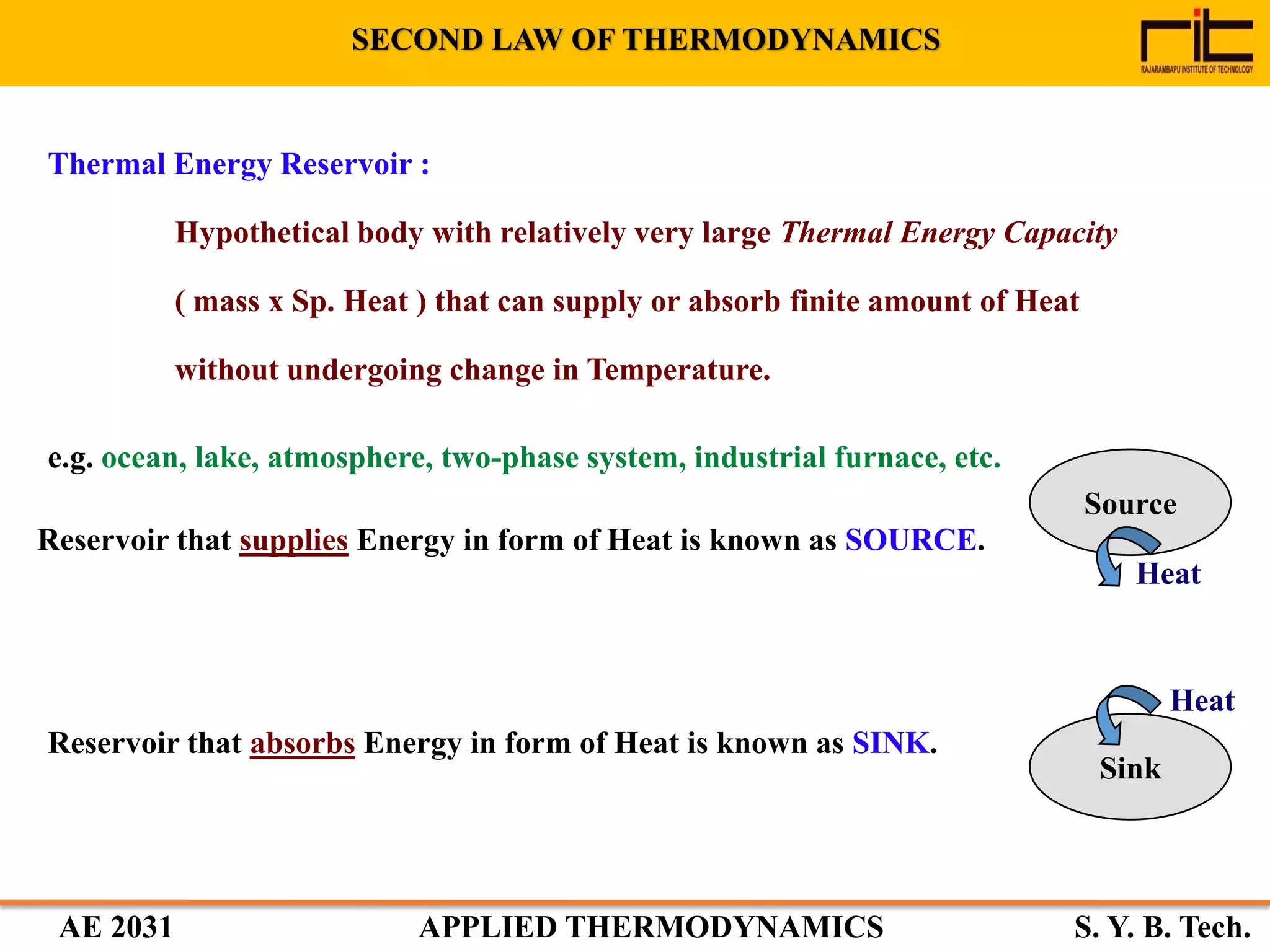 AE 2031 APPLIED THERMODYNAMICS S. Y. B. Tech.
Thermal Energy Reservoir :
Hypothetical body with relatively very large Thermal Energy Capacity
( mass x Sp. Heat ) that can supply or absorb finite amount of Heat
without undergoing change in Temperature.
e.g. ocean, lake, atmosphere, two-phase system, industrial furnace, etc.
Reservoir that supplies Energy in form of Heat is known as SOURCE.
Source
Heat
Reservoir that absorbs Energy in form of Heat is known as SINK.
Sink
Heat
SECOND LAW OF THERMODYNAMICS
 