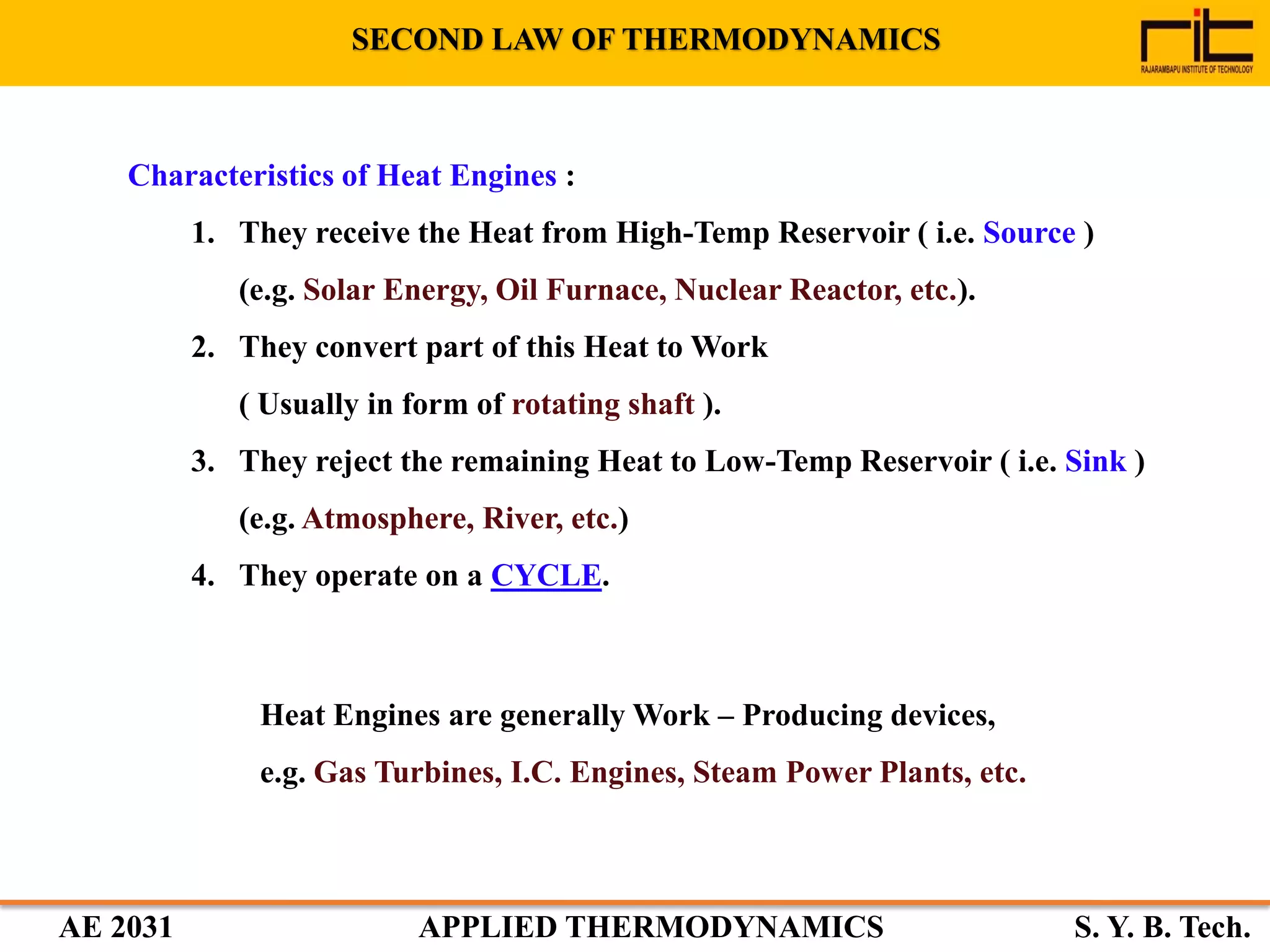 AE 2031 APPLIED THERMODYNAMICS S. Y. B. Tech.
Characteristics of Heat Engines :
1. They receive the Heat from High-Temp Reservoir ( i.e. Source )
(e.g. Solar Energy, Oil Furnace, Nuclear Reactor, etc.).
2. They convert part of this Heat to Work
( Usually in form of rotating shaft ).
3. They reject the remaining Heat to Low-Temp Reservoir ( i.e. Sink )
(e.g. Atmosphere, River, etc.)
4. They operate on a CYCLE.
Heat Engines are generally Work – Producing devices,
e.g. Gas Turbines, I.C. Engines, Steam Power Plants, etc.
SECOND LAW OF THERMODYNAMICS
 