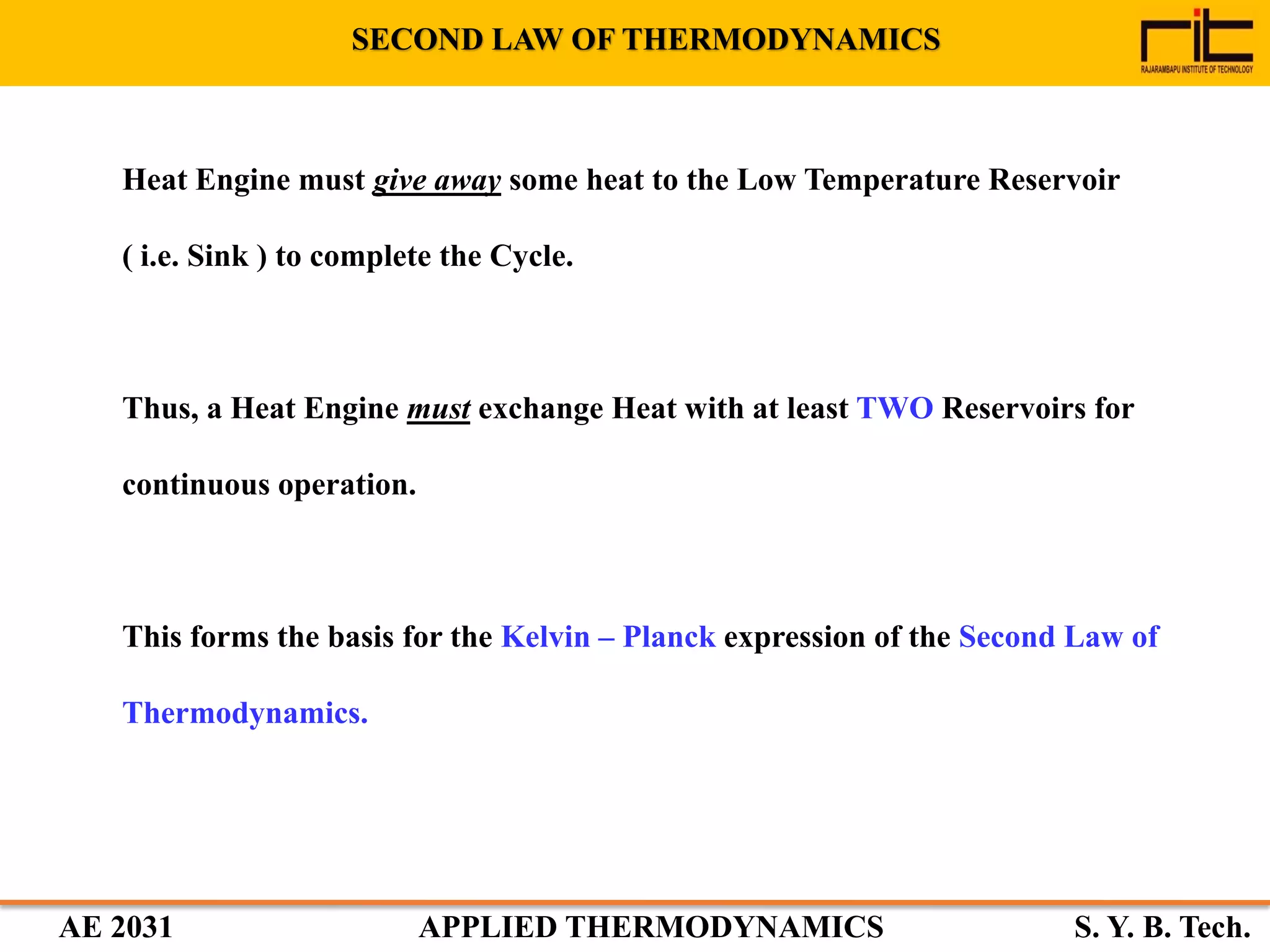 AE 2031 APPLIED THERMODYNAMICS S. Y. B. Tech.
Heat Engine must give away some heat to the Low Temperature Reservoir
( i.e. Sink ) to complete the Cycle.
Thus, a Heat Engine must exchange Heat with at least TWO Reservoirs for
continuous operation.
This forms the basis for the Kelvin – Planck expression of the Second Law of
Thermodynamics.
SECOND LAW OF THERMODYNAMICS
 