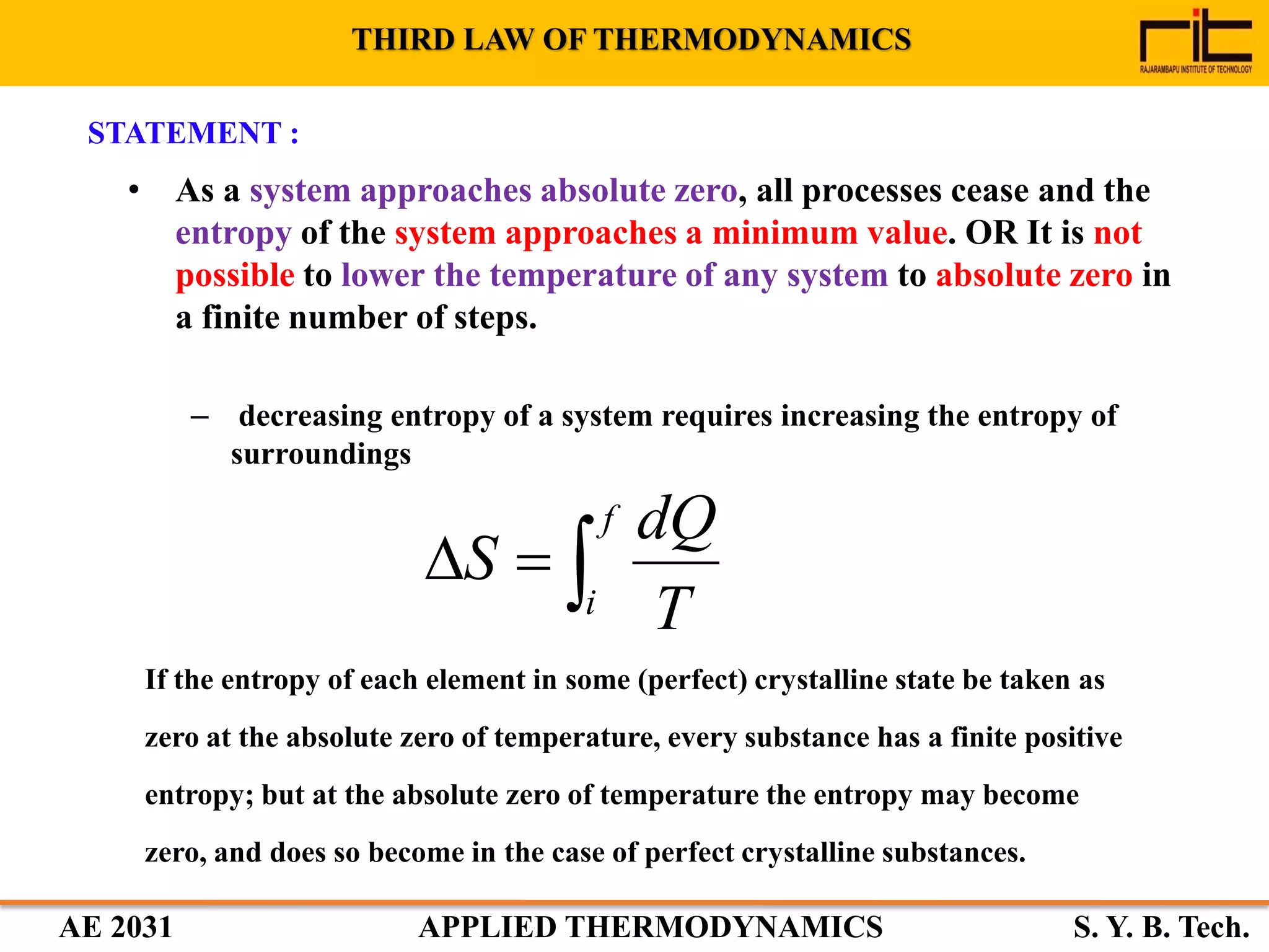 AE 2031 APPLIED THERMODYNAMICS S. Y. B. Tech.
THIRD LAW OF THERMODYNAMICS
STATEMENT :
• As a system approaches absolute zero, all processes cease and the
entropy of the system approaches a minimum value. OR It is not
possible to lower the temperature of any system to absolute zero in
a finite number of steps.
– decreasing entropy of a system requires increasing the entropy of
surroundings
If the entropy of each element in some (perfect) crystalline state be taken as
zero at the absolute zero of temperature, every substance has a finite positive
entropy; but at the absolute zero of temperature the entropy may become
zero, and does so become in the case of perfect crystalline substances.

f
i T
dQ
S
 