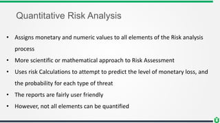 Quantitative Risk Analysis
• Assigns monetary and numeric values to all elements of the Risk analysis
process
• More scien...