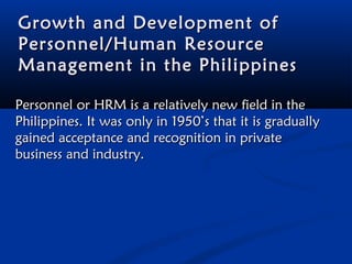 Growth and Development of
Personnel/Human Resource
Management in the Philippines
Personnel or HRM is a relatively new field in the
Philippines. It was only in 1950’s that it is gradually
gained acceptance and recognition in private
business and industry.

 