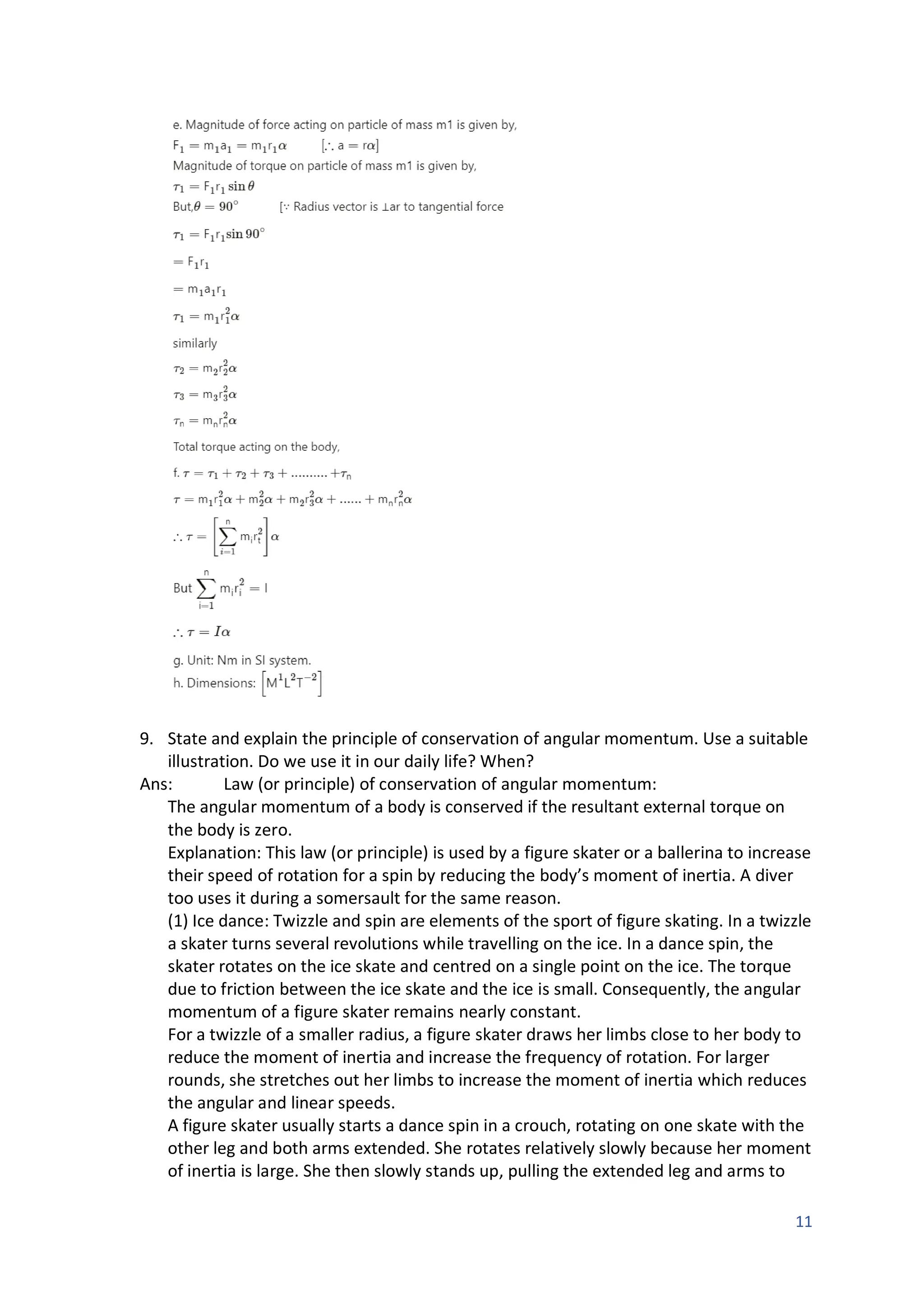 11
9. State and explain the principle of conservation of angular momentum. Use a suitable
illustration. Do we use it in our daily life? When?
Ans: Law (or principle) of conservation of angular momentum:
The angular momentum of a body is conserved if the resultant external torque on
the body is zero.
Explanation: This law (or principle) is used by a figure skater or a ballerina to increase
their speed of rotation for a spin by reducing the body’s moment of inertia. A diver
too uses it during a somersault for the same reason.
(1) Ice dance: Twizzle and spin are elements of the sport of figure skating. In a twizzle
a skater turns several revolutions while travelling on the ice. In a dance spin, the
skater rotates on the ice skate and centred on a single point on the ice. The torque
due to friction between the ice skate and the ice is small. Consequently, the angular
momentum of a figure skater remains nearly constant.
For a twizzle of a smaller radius, a figure skater draws her limbs close to her body to
reduce the moment of inertia and increase the frequency of rotation. For larger
rounds, she stretches out her limbs to increase the moment of inertia which reduces
the angular and linear speeds.
A figure skater usually starts a dance spin in a crouch, rotating on one skate with the
other leg and both arms extended. She rotates relatively slowly because her moment
of inertia is large. She then slowly stands up, pulling the extended leg and arms to
 
