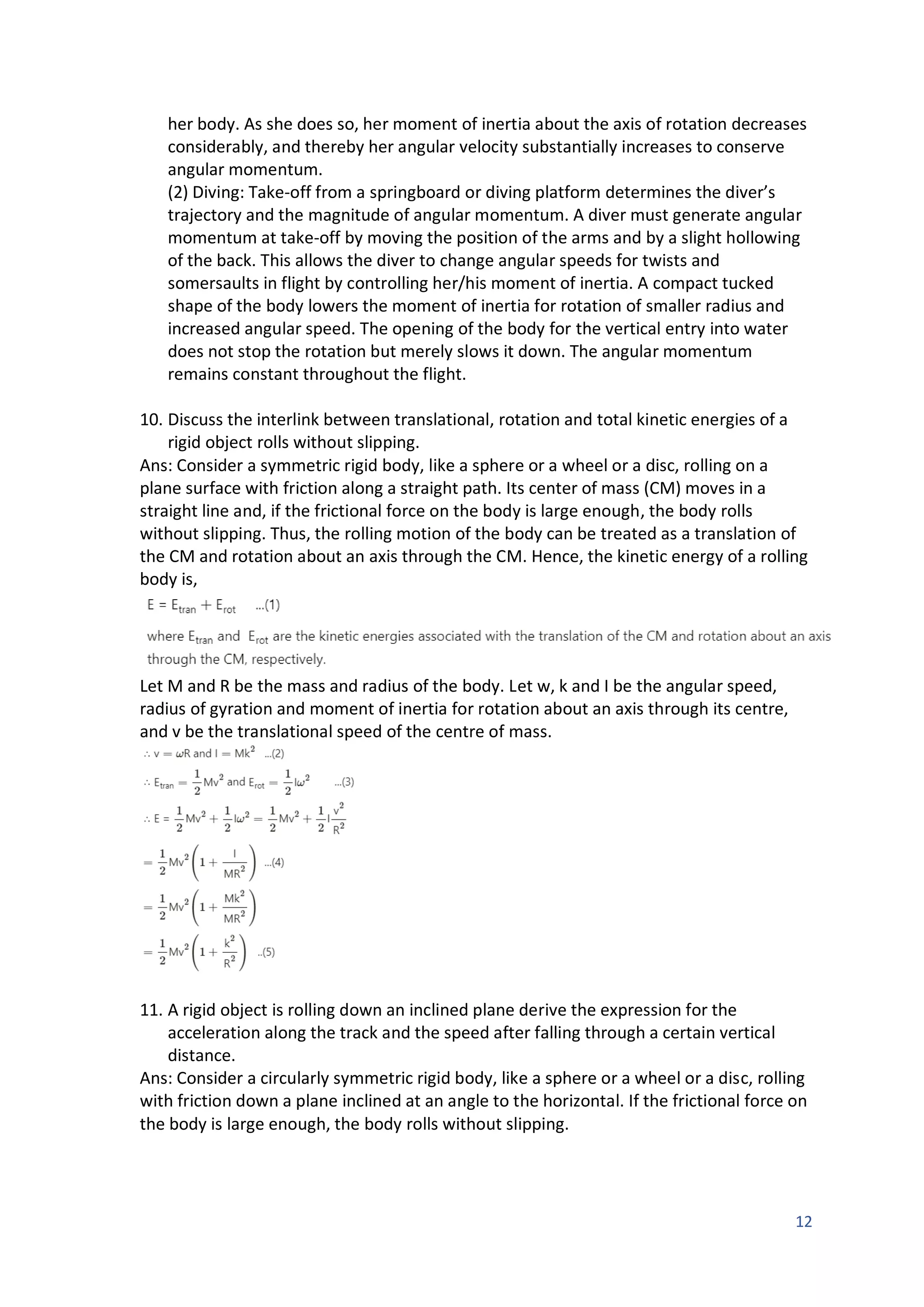 12
her body. As she does so, her moment of inertia about the axis of rotation decreases
considerably, and thereby her angular velocity substantially increases to conserve
angular momentum.
(2) Diving: Take-off from a springboard or diving platform determines the diver’s
trajectory and the magnitude of angular momentum. A diver must generate angular
momentum at take-off by moving the position of the arms and by a slight hollowing
of the back. This allows the diver to change angular speeds for twists and
somersaults in flight by controlling her/his moment of inertia. A compact tucked
shape of the body lowers the moment of inertia for rotation of smaller radius and
increased angular speed. The opening of the body for the vertical entry into water
does not stop the rotation but merely slows it down. The angular momentum
remains constant throughout the flight.
10. Discuss the interlink between translational, rotation and total kinetic energies of a
rigid object rolls without slipping.
Ans: Consider a symmetric rigid body, like a sphere or a wheel or a disc, rolling on a
plane surface with friction along a straight path. Its center of mass (CM) moves in a
straight line and, if the frictional force on the body is large enough, the body rolls
without slipping. Thus, the rolling motion of the body can be treated as a translation of
the CM and rotation about an axis through the CM. Hence, the kinetic energy of a rolling
body is,
Let M and R be the mass and radius of the body. Let w, k and I be the angular speed,
radius of gyration and moment of inertia for rotation about an axis through its centre,
and v be the translational speed of the centre of mass.
11. A rigid object is rolling down an inclined plane derive the expression for the
acceleration along the track and the speed after falling through a certain vertical
distance.
Ans: Consider a circularly symmetric rigid body, like a sphere or a wheel or a disc, rolling
with friction down a plane inclined at an angle to the horizontal. If the frictional force on
the body is large enough, the body rolls without slipping.
 