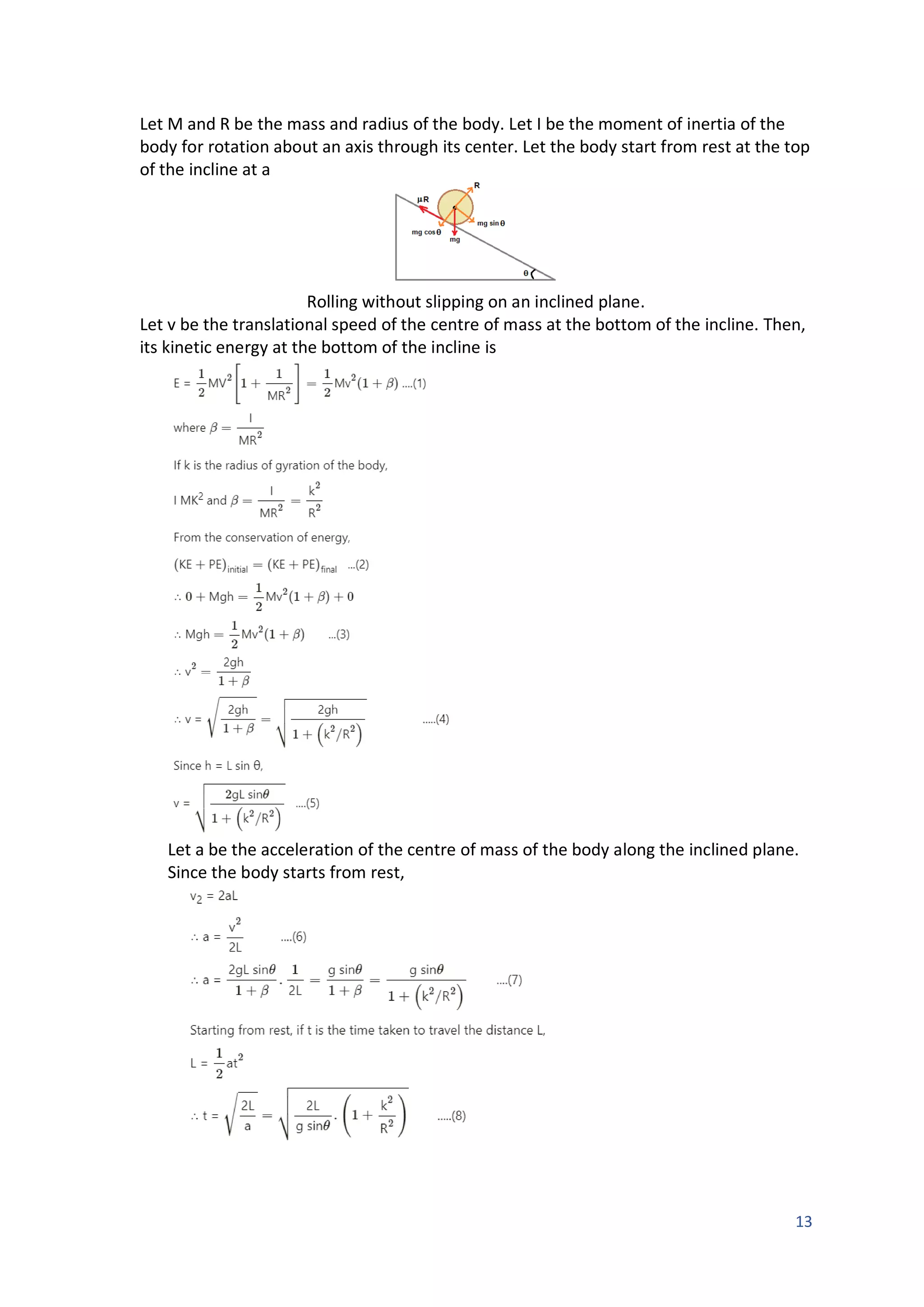 13
Let M and R be the mass and radius of the body. Let I be the moment of inertia of the
body for rotation about an axis through its center. Let the body start from rest at the top
of the incline at a
Rolling without slipping on an inclined plane.
Let v be the translational speed of the centre of mass at the bottom of the incline. Then,
its kinetic energy at the bottom of the incline is
Let a be the acceleration of the centre of mass of the body along the inclined plane.
Since the body starts from rest,
 