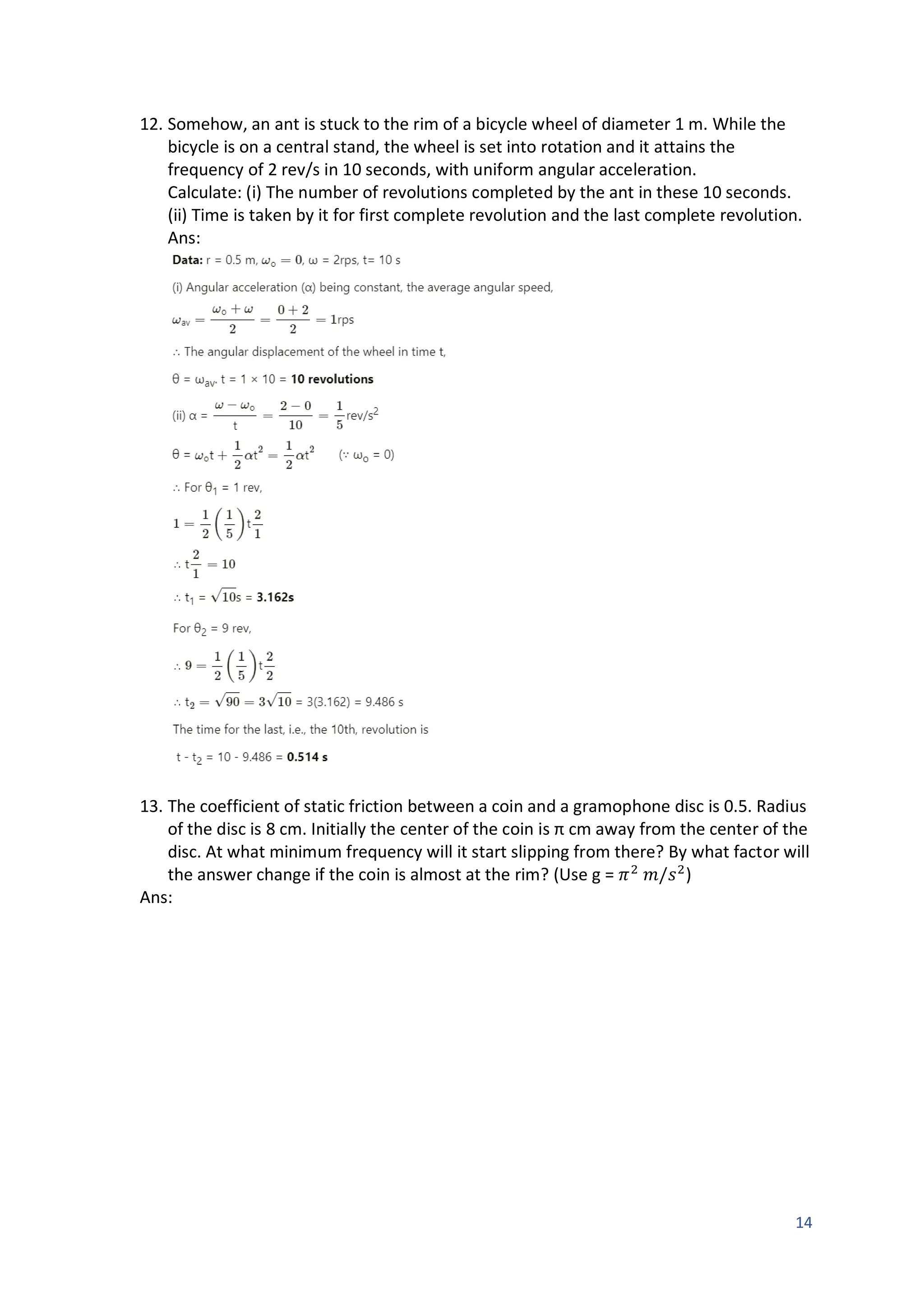 14
12. Somehow, an ant is stuck to the rim of a bicycle wheel of diameter 1 m. While the
bicycle is on a central stand, the wheel is set into rotation and it attains the
frequency of 2 rev/s in 10 seconds, with uniform angular acceleration.
Calculate: (i) The number of revolutions completed by the ant in these 10 seconds.
(ii) Time is taken by it for first complete revolution and the last complete revolution.
Ans:
13. The coefficient of static friction between a coin and a gramophone disc is 0.5. Radius
of the disc is 8 cm. Initially the center of the coin is π cm away from the center of the
disc. At what minimum frequency will it start slipping from there? By what factor will
the answer change if the coin is almost at the rim? (Use g = 𝜋2
𝑚/𝑠2
)
Ans:
 