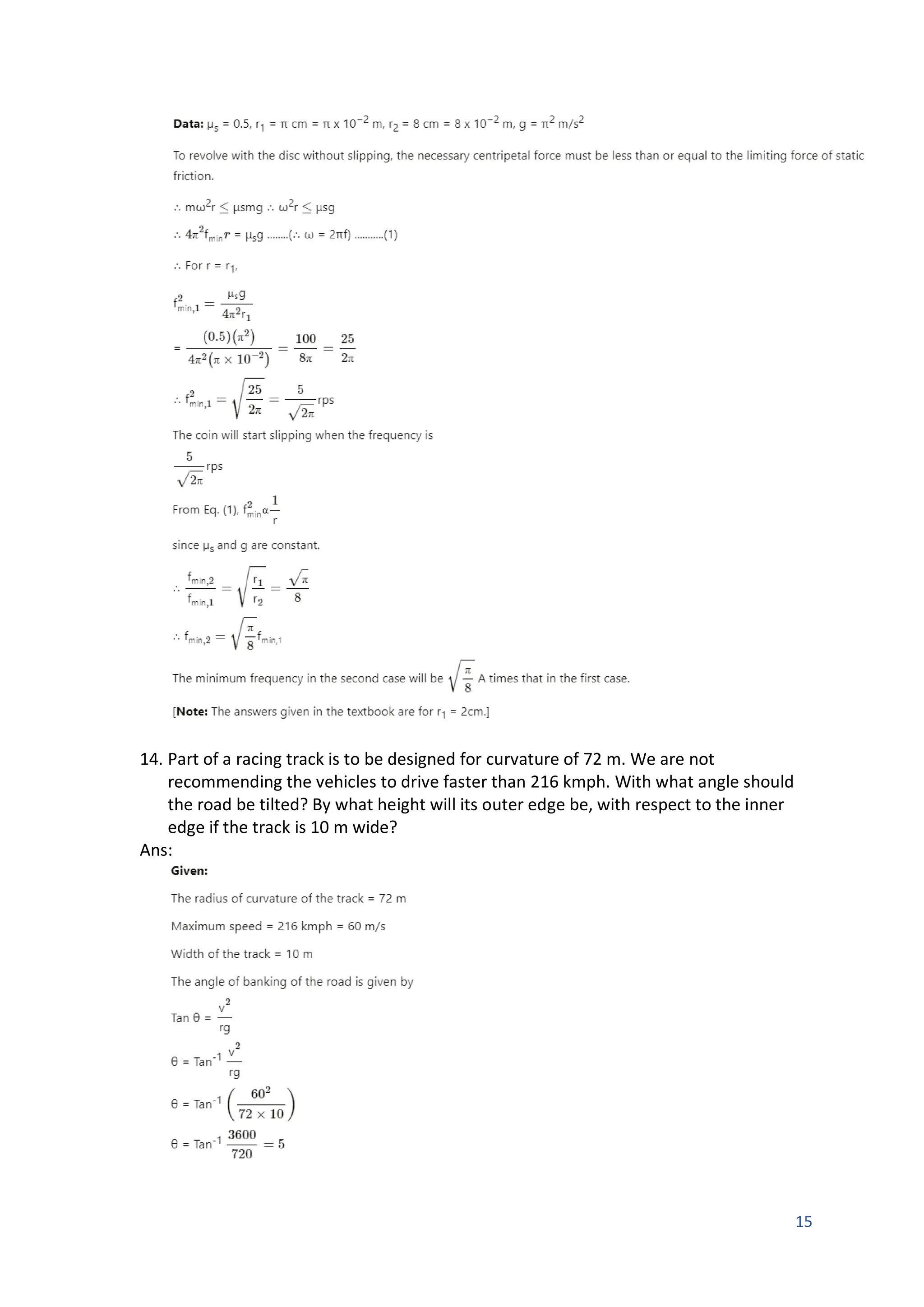 15
14. Part of a racing track is to be designed for curvature of 72 m. We are not
recommending the vehicles to drive faster than 216 kmph. With what angle should
the road be tilted? By what height will its outer edge be, with respect to the inner
edge if the track is 10 m wide?
Ans:
 