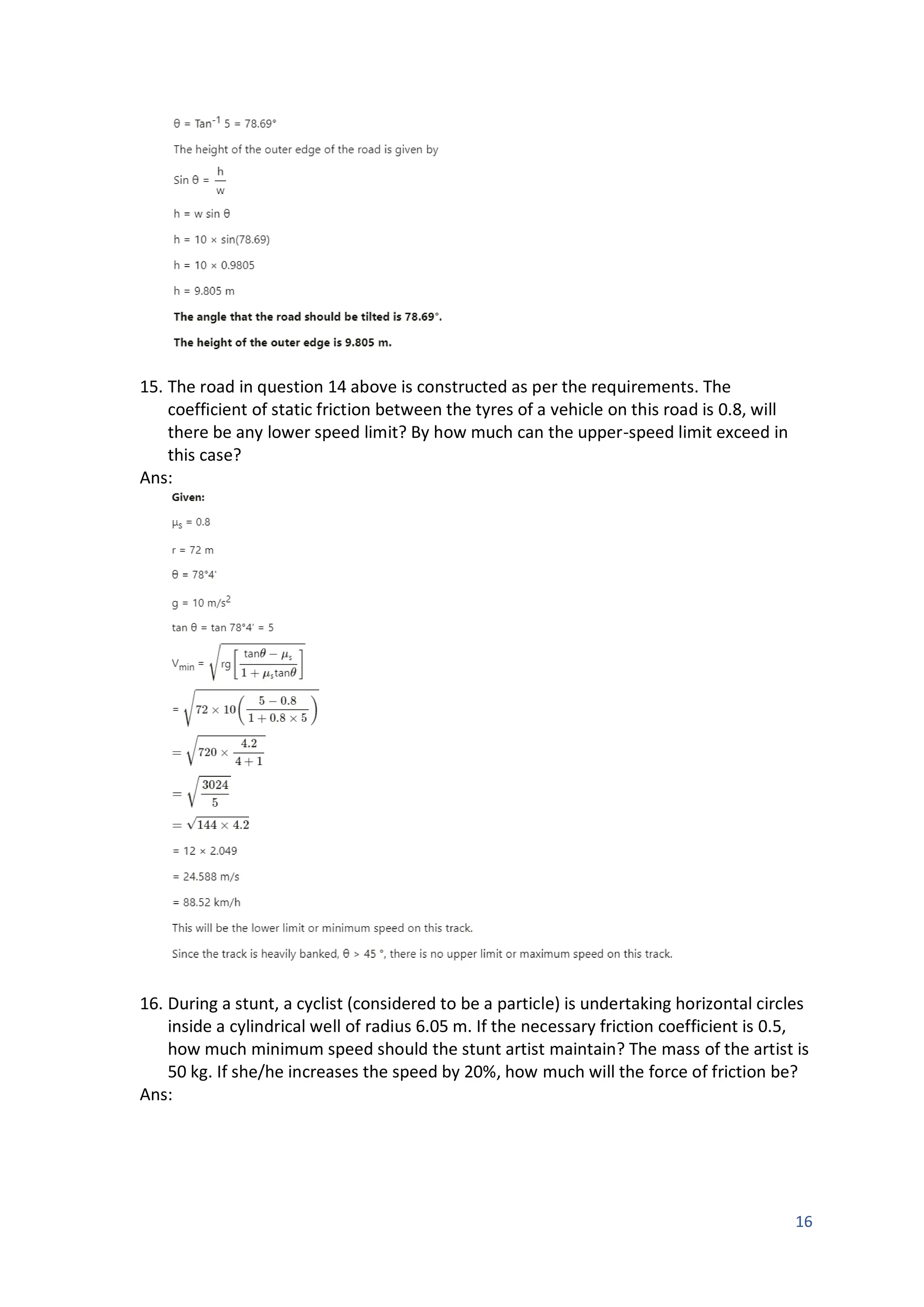 16
15. The road in question 14 above is constructed as per the requirements. The
coefficient of static friction between the tyres of a vehicle on this road is 0.8, will
there be any lower speed limit? By how much can the upper-speed limit exceed in
this case?
Ans:
16. During a stunt, a cyclist (considered to be a particle) is undertaking horizontal circles
inside a cylindrical well of radius 6.05 m. If the necessary friction coefficient is 0.5,
how much minimum speed should the stunt artist maintain? The mass of the artist is
50 kg. If she/he increases the speed by 20%, how much will the force of friction be?
Ans:
 